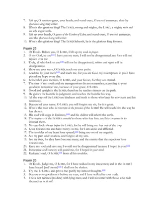 7.  Lift up, O sanctuary gates, your heads; and stand erect, O eternal entrances, that the
    glorious king may enter.
8. Who is this glorious king? The LORD, strong and mighty, the LORD, a mighty ruler and
    one who wages battle.
9. Lift up your heads, O gates of the Garden of Eden; and stand erect, O eternal entrances,
    and the glorious king will enter.
10. Who is this glorious king? The LORD Sabaoth, he is the glorious king forever.

Psalm 25
1. Of David. Before you, O LORD, I lift up my soul in prayer.
2. O my God, in you[147] I have put my trust; I will not be disappointed; my foes will not
    rejoice over me.
3. Truly, all who look to you[148] will not be disappointed; robbers and rogues will be
    disappointed.
4. Show me your ways, O LORD; teach me your paths.
5. Lead me by your merit[149] and teach me, for you are God, my redemption; in you I have
    placed my hope every day.
6. Remember your mercies, O LORD, and your favors, for they are eternal.
7. The sins of my youth and my transgressions do not remember; according to your
    goodness remember me, because of your grace, O LORD.
8. Good and upright is the LORD; therefore he teaches sinners on the path.
9. He guides the humble in judgment; and teaches the humble his way.
10. All the ways of the LORD are kindness and truth to those who keep his covenant and his
    testimony.
11. Because of your name, O LORD, you will forgive my sin, for it is great.
12. Who is the man who is reverent in the presence of the LORD? He will teach him the way he
    has chosen.
13. His soul will lodge in kindness,[150] and his children will inherit the earth.
14. The mystery of the LORD is revealed to those who fear him; and his covenant is to
    instruct them.
15. My eyes look always before the LORD, for he will bring my feet out of the trap.
16. Look towards me and have mercy on me, for I am alone and afflicted.
17. The troubles of my heart have spread;[151] bring me out of my anguish.
18. See my pain and vexation, and forgive all my sins.
19. See my foes, for they have become many; and the enmity that the rapacious have
    towards me.
20. Keep my soul and save me; I would not be disappointed because I hoped in you.[152]
21. Innocence and honesty will guard me, for I hoped in your word.
22. Redeem Israel, O LORD,[153] from all his troubles.

Psalm 26
1. Of David. Judge me, O LORD, for I have walked in my innocence; and in the LORD I
   have hoped [and] trusted;[154] I shall not be shaken.
2. Try me, O LORD, and prove me; purify my inmost thoughts.[155]
3. Because your goodness is before my eyes, and I have walked in your truth.
4. I have not reclined [to dine] with lying men; and I will not enter with those who hide
   themselves to do evil.
 