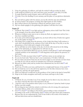 5.    I hate the gathering of evildoers, and with the wicked I will not recline [to dine].
6.    I will sanctify my hands by my merit, and I have gone around[156] your altar, O LORD.
7.    To make heard the sound of praise, and to tell of all your wonders.
8.    O LORD, I love the dwelling of your sanctuary, and the place of your glorious tabernacle.
      [157]

9.    My soul will not gather with the sinners, nor my life with the men who shed blood.
10.   In whose hands is the purpose of sinning; their right hands are full of bribes.
11.   But I will go about in my innocence; redeem me and have mercy on me.
12.   My foot stands upright; in the gathering of the righteous I will bless the LORD.

Psalm 27
1. Of David. The LORD[158] is my light and my redemption; whom shall I fear? The LORD
    is the strength of my life; whom shall I fear?[159]
2. Whenever evildoers come near to me to destroy my flesh, my oppressors and my foes –
    they have stumbled and fallen.
3. If an army of the wicked encamps against me, my heart will not fear; if battle rises against
    me, in this I place my hope.[160]
4. One thing I have sought from the presence of the LORD; that thing I will continue to
    seek: that I should dwell in the sanctuary of the LORD all the days of my life, to see the
    pleasantness of the LORD and to inquire in his temple.
5. For he will hide me in his shadow in the day of evil, he will conceal me in the hiding
    place of his tabernacle, in a mighty fortress he will raise me up.
6. And now my head will be lifted up over my enemies round about;[161] and I will slaughter
    acceptable sacrifices in his tabernacle;[162] I will sing praise and be glad in the presence of
    the LORD.
7. Receive, O LORD, my prayer when I call,[163] and have mercy on me and pity me.
8. To you my heart said, “Seek my face”; your countenance, O LORD, I will seek.
9. Do not remove your presence from me; do not turn in anger to your servant; you have been
    my help; do not exile me and do not abandon me, O God my redemption.
10. Because my father (abba) and my mother have abandoned me, but the LORD[164] will
    gather me in.
11. Teach me, O LORD, your ways, and lead me by a straight path because of my psalm.[165]
12. Do not hand me over to the will of my oppressors, for the false witnesses have risen
    against me, and those who speak rapacity.
13. Had I not believed I would look on the goodness of the LORD in the land of eternal life!
14. Hope in the LORD; strengthen and fortify your heart; and hope in the LORD.

Psalm 28
1. Of David. To you, O LORD, I cry; O my strength, do not be silent to me, lest, when you
   are silent, I become like those who descend to the pit.
2. Accept the voice of my petition when I pray to you, whenever I spread my hands in prayer
   before your holy temple.
3. Do not drag me away with the wicked or with those who do wrong; who speak peace
   with their fellows, while evil is in their hearts.
4. Give[166] to them[167] according to their deeds, and according to their evil deeds;[168]
   according to the works of their hands, repay[169] them; turn upon them their retribution.
5. Because they do not understand the Torah of the LORD or the works of his hands; he
   will tear them down and not rebuild them.
 
