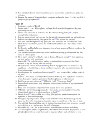 12. You turned my lament into my celebration; you loosened my sackcloth and girded me
    with joy.
13. Because the nobles of the world will give you praise and not be silent, O LORD my God, I
    [too] will give you praise.[187]

Psalm 31
1. For praise; a psalm of David.
2. In your word, O LORD, I have placed my hope; I will never be disappointed; by your
    generosity save me.
3. Incline your ear to me, in haste save me. Be for me a strong fortress,[188] a fortified
    stronghold to redeem me.
4. For you are my strength and trust; and for the sake of your name, guide me and sustain me.
5. Take me out of this net that they spread for me,[189] for you are my strength.
6. Into your hand I will place[190] my spirit; you have redeemed me, O LORD, true God.
7. I hate those who observe practices that are like vanity and lies; but I have relied on the
    LORD.[191]
8. I will rejoice and be glad in your kindness, for you have seen my affliction, you know the
    troubles of my soul.
9. And you have not handed me over to the hand of my enemy; you have made my feet
    stand in a broad place.
10. Have mercy on me, O LORD, for I am in distress. My eye is wasted[192] from agitation;
    my soul and my belly are destroyed.
11. For my life[193] is ended in misery, and my years in sighing; my strength has failed
    because of my sin, and my limbs are used up.
12. I have become a more shameful[194] thing than all my oppressors, and more so to my
    neighbors – a fearful thing to those who know me, those who see me in the street flee
    from my presence.
13. I am forgotten like a dead man from the mind;[195] I have become like a broken vessel of
    the potter.
14. Because I have heard an evil report which many peoples say about me; terror is all around
    when they gather together against me; they have planned to take my soul.
15. But I have put my trust in you,[196] O LORD; I said, “You are my God.”
16. In your hand are the times of my redemption; save me from the hand of my enemies and
    persecutors.
17. Shine your countenance on your servant; redeem me by your goodness.
18. O LORD, I will not be disappointed, for I have called upon you; let the wicked be
    disappointed, let them be silent and descend to Sheol.[197]
19. Let the lips of[198] falsehood be stopped up, [the lips] that speak slander against the
    righteous in pride and contempt.
20. How great is your goodness that you have hidden for those that fear you; you have
    acted for those who hope in you, to pay them a good reward in front of the sons of men.
21. You will hide them in a hiding place in the time of your anger from troops of warriors; you will
    conceal them as in a shelter from the strife of tongues.
22. Blessed be the LORD, for he has exhibited his kindness to me in the walled city.
23. And I thought[199] when I sought to flee, I have been eliminated from the presence of your
    glory; [but] in truth you heard the sound of my prayer when I made supplication to you.
 