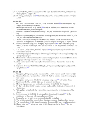 24. Love the LORD, all his devotees; the LORD keeps the faithful from harm, and pays back
    the haughty who act proudly.
25. Be strong, and let your mind[200] be sturdy, all you who have confidence in the word of the
    LORD.

Psalm 32
1. Of David. Good counsel. David said, “How blessed is the one[201] whose impieties they
    forgive, whose sins they cover over.”
2. How happy was Moses, son of Amram,[202] to whom the LORD did not reckon his sins,
    because there was no guile in his spirit.
3. Because I have been silent from the words of Torah, my bones waste away while I groan all
    day.
4. Because day and night your punishment is severe upon me, my moisture is turned to, as it
    were, the hot wind of summer forever.
5. My sin I will tell you and my iniquity I have not covered. I said, “I will confess my
    rebellions in the presence of the LORD”; and you forgave the iniquity of my sin forever.
6. Because of this let every pious man pray in your presence[203] at the time of his favor;
    indeed, at the time when many Gentiles come like waters, to him they will not come near to do
    harm.
7. You are the LORD; hide me, from the oppressor[204] guard me; the joy of salvation will
    surround me forever.
8. I will enlighten you and teach you; in this way you shall go; I will advise you and put my
    eye upon you for good.
9. Do not be like a horse or mule who have no intelligence; both muzzle and halter are its
    trappings to be kept silent; let it not come near you.
10. Many are the pains of the wicked; but favor will surround the one who trusts in the
    LORD.
11. Rejoice in the word of the LORD, and be glad, O righteous; and give praise, all you with
    upright hearts.[205]

Psalm 33
1. Give praise, O righteous, in the presence of the LORD; praise is seemly for the upright.
2. Give thanks in the presence of the LORD with the lyre; with the harp of ten strings give
    him praise.
3. Give praise in the presence of the LORD with a new song; praise[206] well with a shout.
4. For the word of the LORD is right, and all his deeds are reliable.
5. He loves righteousness and justice; the goodness of the LORD fills the earth.
6. By the word of the LORD were the heavens made; and by the breath of his mouth, all
    their armies.
7. Who gathers as in a bottle the waters of the sea; he puts them in the treasuries of the
    deeps.
8. In the presence of the LORD all who dwell on the earth will be afraid;[207] all the
    inhabitants of the world will tremble because of him.
9. Because he says it, and it is; he commanded, and it took place.
10. The LORD shattered the counsel of the Gentiles, frustrated the plans of the nations.
11. The counsel of the LORD stands forever, the thoughts of his heart for all generations.
12. Happy is the man[208] whose god is the LORD, the people that he chose[209] for his
    inheritance.
 