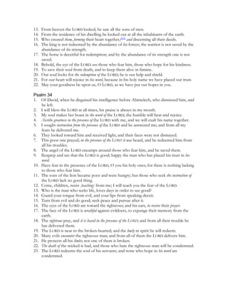 13.   From heaven the LORD looked, he saw all the sons of men.
14.   From the residence of his dwelling he looked out at all the inhabitants of the earth.
15.   Who created them, forming their heart together,[210] and discerning all their deeds.
16.   The king is not redeemed by the abundance of his forces; the warrior is not saved by the
      abundance of his strength.
17.   The horse is deceitful for redemption; and by the abundance of its strength one is not
      saved.
18.   Behold, the eye of the LORD sees those who fear him, those who hope for his kindness.
19.   To save their soul from death, and to keep them alive in famine.
20.   Our soul looks for the redemption of the LORD; he is our help and shield.
21.   For our heart will rejoice in his word, because in his holy name we have placed our trust.
22.   May your goodness be upon us, O LORD, as we have put our hopes in you.

Psalm 34
1. Of David, when he disguised his intelligence before Abimelech, who dismissed him, and
    he left.
2. I will bless the LORD at all times, his praise is always in my mouth.
3. My soul makes her boast in the word of the LORD; the humble will hear and rejoice.
4. Ascribe greatness in the presence of the LORD with me, and we will exalt his name together.
5. I sought instruction from the presence of the LORD and he answered me; and from all my
    fears he delivered me.
6. They looked toward him and received light; and their faces were not dismayed.
7. This poor one prayed; in the presence of the LORD it was heard, and he redeemed him from
    all his troubles.
8. The angel of the LORD encamps around those who fear him, and he saved them.
9. Recognize and see that the LORD is good; happy the man who has placed his trust in his
    word.
10. Have fear in the presence of the LORD, O you his holy ones; for there is nothing lacking
    to those who fear him.
11. The sons of the lion became poor and were hungry; but those who seek the instruction of
    the LORD lack no good thing.
12. Come, children, receive [teaching] from me; I will teach you the fear of the LORD.
13. Who is the man who seeks life, loves days in order to see good?
14. Guard your tongue from evil, and your lips from speaking deceit.
15. Turn from evil and do good; seek peace and pursue after it.
16. The eyes of the LORD are toward the righteous; and his ears, to receive their prayer.
17. The face of the LORD is wrathful against evildoers, to expunge their memory from the
    earth.
18. The righteous pray, and it is heard in the presence of the LORD; and from all their trouble he
    has delivered them.
19. The LORD is near to the broken-hearted; and the lowly in spirit he will redeem.
20. Many evils encounter the righteous man; and from all of them the LORD delivers him.
21. He protects all his limbs; not one of them is broken.
22. The death of the wicked is bad, and those who hate the righteous man will be condemned.
23. The LORD redeems the soul of his servants; and none who hope in his word are
    condemned.
 