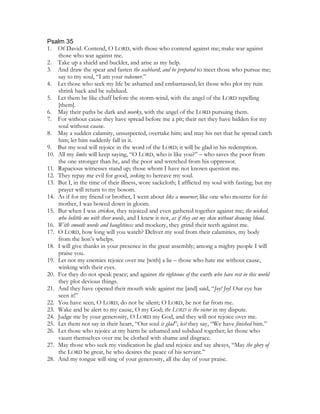 Psalm 35
1. Of David. Contend, O LORD, with those who contend against me; make war against
    those who war against me.
2. Take up a shield and buckler, and arise as my help.
3. And draw the spear and fasten the scabbard; and be prepared to meet those who pursue me;
    say to my soul, “I am your redeemer.”
4. Let those who seek my life be ashamed and embarrassed; let those who plot my ruin
    shrink back and be subdued.
5. Let them be like chaff before the storm-wind, with the angel of the LORD repelling
    [them].
6. May their paths be dark and murky, with the angel of the LORD pursuing them.
7. For without cause they have spread before me a pit; their net they have hidden for my
    soul without cause.
8. May a sudden calamity, unsuspected, overtake him; and may his net that he spread catch
    him; let him suddenly fall in it.
9. But my soul will rejoice in the word of the LORD; it will be glad in his redemption.
10. All my limbs will keep saying, “O LORD, who is like you?” – who saves the poor from
    the one stronger than he, and the poor and wretched from his oppressor.
11. Rapacious witnesses stand up; those whom I have not known question me.
12. They repay me evil for good, seeking to bereave my soul.
13. But I, in the time of their illness, wore sackcloth; I afflicted my soul with fasting; but my
    prayer will return to my bosom.
14. As if for my friend or brother, I went about like a mourner; like one who mourns for his
    mother, I was bowed down in gloom.
15. But when I was stricken, they rejoiced and even gathered together against me; the wicked,
    who belittle me with their words, and I knew it not, as if they cut my skin without drawing blood.
16. With smooth words and haughtiness and mockery, they grind their teeth against me.
17. O LORD, how long will you watch? Deliver my soul from their calamities, my body
    from the lion’s whelps.
18. I will give thanks in your presence in the great assembly; among a mighty people I will
    praise you.
19. Let not my enemies rejoice over me [with] a lie – those who hate me without cause,
    winking with their eyes.
20. For they do not speak peace; and against the righteous of the earth who have rest in this world
    they plot devious things.
21. And they have opened their mouth wide against me [and] said, “Joy! Joy! Our eye has
    seen it!”
22. You have seen, O LORD, do not be silent; O LORD, be not far from me.
23. Wake and be alert to my cause, O my God; the LORD is the victor in my dispute.
24. Judge me by your generosity, O LORD my God, and they will not rejoice over me.
25. Let them not say in their heart, “Our soul is glad”; lest they say, “We have finished him.”
26. Let those who rejoice at my harm be ashamed and subdued together; let those who
    vaunt themselves over me be clothed with shame and disgrace.
27. May those who seek my vindication be glad and rejoice and say always, “May the glory of
    the LORD be great, he who desires the peace of his servant.”
28. And my tongue will sing of your generosity, all the day of your praise.
 