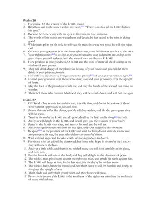 Psalm 36
1. For praise. Of the servant of the LORD, David.
2. Rebellion said to the sinner within my heart,[211] “There is no fear of the LORD before
    his eyes.”
3. Because he flatters him with his eyes to find sins, to hate instruction.
4. The words of his mouth are wickedness and deceit; he has ceased to be wise in doing
    good.
5. Wickedness plots on his bed; he will take his stand in a way not good; he will not reject
    evil.
6. O LORD, your goodness is in the heaven of heavens, your faithfulness reaches to the skies.
7. Your righteousness[212] is as high as the great mountains; your judgments are as deep as the
    great abyss; you will redeem both the sons of men and beasts, O LORD.
8. How precious is your goodness, O LORD; and the sons of men will dwell securely in the
    shadow of your presence.
9. They will drink deeply of the plenteous blessings of your house; and you will let them
    drink of your pleasant fountain.
10. For with you are streams of living water; in the splendor[213] of your glory we will see light.[214]
11. Extend your goodness over those who know you; and your generosity over the upright
    of heart.
12. May the foot of the proud not reach me; and may the hands of the wicked not make me
    wander.
13. There fell those who commit falsehood; they will be struck down, and will not rise again.

Psalm 37
1. Of David. Have no desire for malefactors, to be like them; and do not be jealous of those
    who commit oppression, to join with them.
2. Because their end will be like plants, quickly will they wither; and like the green grass they
    will fall away.
3. Trust in the word of the LORD and do good; dwell in the land and be strong[215] in faith.
4. And you will delight in the LORD, and he will give you the requests of your heart.
5. Reveal to the LORD your ways, and trust in his word, and he will act.
6. And your righteousness will come out like light, and your judgment like noonday.
7. Be quiet[216] in the presence of the LORD and wait for him; do not desire the wicked man
    who prospers his way, the man who follows the counsel of sinners.
8. Wait without anger and forsake wrath; do not long indeed to do evil.
9. For those who do evil will be destroyed; but those who hope in the word of the LORD –
    they will inherit the land.
10. And yet a little while, and there is no wicked man; you will look carefully at his place,
    and he is not.
11. But the humble will inherit the land; and they will delight in the plenitude of peace.
12. The wicked man plots harm against the righteous man, and grinds his teeth against him.
13. The LORD will laugh at him, for he has seen, for the day of his ruin has come.
14. The wicked have drawn the sword and bent their bows to kill the humble and lowly, to
    slaughter the upright of way.
15. Their blade will enter their [own] heart, and their bows will break.
16. Better in the presence of the LORD is the smallness of the righteous man than the multitude
    of many wicked men.
 