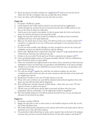 13. Receive my prayer, O LORD, and hear my supplication,[224] and to my tears do not be
    silent; for I am like a foreigner with you, an alien like all my fathers.
14. Leave me alone, and I will depart, ere I go and exist no more.

Psalm 40
1. For praise. Of David, a psalm.
2. I truly hoped in the LORD, and he turned to me and received my supplication.
3. And he brought me up from the pit of turmoil, from the mire of filth; and he set my
    feet on the rock, he made my steps firm.
4. And he put in my mouth a new psalm: Let there be praise before the LORD our God, let
    many see and fear and hope in the word of the LORD.
5. Happy the man who made the LORD his confidence, and did not look toward the
    disobedient and those who speak falsehood.
6. Many are the miracles that you have done, O LORD my God; your wonders and favor[225]
    towards us are impossible to set out; I will recount and speak to you your praise; they are
    too great to tell.
7. You do not want sacrifice and offering; you have scooped out ears for me to hear your
    redemption; you have not asked for holocaust and sin offering.
8. Then I said, “Behold, I have entered into eternal life,” whenever I occupy myself with the scroll
    of the book of Torah that was written for my sake.
9. I desire to do your will, O God; and your Torah is contained in my deepest self.[226]
10. I have proclaimed righteousness in the great assembly; behold, I will not withhold my
    lips; O LORD my God, you know [this].
11. I have not concealed your righteousness in my heart, I have uttered your truth and your
    redemption; I have not kept back your goodness and faithfulness in the great assembly.
12. Therefore you, O LORD, do not withhold your mercy from me; may your goodness and
    truth always keep me.
13. For evils are strong[227] against me, until they are without number; my sins have
    overtaken me and I cannot see; they are more numerous than the hairs of my head; and
    my thoughts have left me.
14. Be pleased, O LORD, to save me; O LORD, hasten to my aid.
15. Those who seek to destroy my soul will be ashamed and confused together; those who
    desire my ruin will turn back and be disgraced.
16. They will become senseless because of their shame – those who say to me, “We have
    rejoiced at his ruin, we rejoiced at his misery.”
17. All who seek you will rejoice and be glad in your word; and those who love your
    redemption will say continually, “Let the might of the LORD be magnified.”
18. But I am humble and poor, O LORD; let good be devised for me, you are my help and
    salvation; O my God, do not delay.

Psalm 41
1. For praise; a psalm of David.
2. Happy the man who is wise to show mercy to the humble and poor on the day of evil;
   the LORD will deliver him.
3. The LORD will keep him and preserve him and do well to him in the land; and he will not
   hand him over to the will of his enemies.
4. The word of the LORD will aid him in his life, and be revealed to him on the bed of his sickness
   to preserve him; you have reversed wholly his bed in the time of his sickness and rebuke.[228]
 