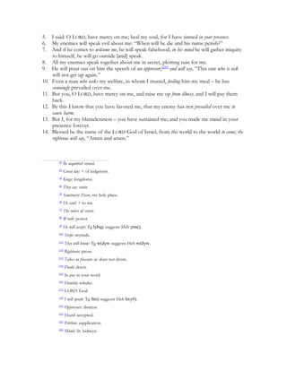 5.    I said: O LORD, have mercy on me; heal my soul, for I have sinned in your presence.
6.    My enemies will speak evil about me: “When will he die and his name perish?”
7.    And if he comes to welcome me, he will speak falsehood; in his mind he will gather iniquity
      to himself, he will go outside [and] speak.
8.    All my enemies speak together about me in secret, plotting ruin for me.
9.    He will pour out on him the speech of an oppressor,[229] and will say, “This one who is sick
      will not get up again.”
10.   Even a man who seeks my welfare, in whom I trusted, feeding him my meal – he has
      cunningly prevailed over me.
11.   But you, O LORD, have mercy on me, and raise me up from illness; and I will pay them
      back.
12.   By this I know that you have favored me, that my enemy has not prevailed over me to
      cause harm.
13.   But I, for my blamelessness – you have sustained me; and you made me stand in your
      presence forever.
14.   Blessed be the name of the LORD God of Israel, from this world to the world to come; the
      righteous will say, “Amen and amen.”



         [1]
               Be acquitted: stand.
         [2]
               Great day: + of judgment.
         [3]
               Kings: kingdoms.
         [4]
               They say: omit.
         [5]
               Sanctuary: Zion, my holy place.
         [6]
               He said: + to me.
         [7]
               The rulers of: omit.
         [8]
               Wrath: power.
         [9]
               He will accept: Tg lybqy suggests Heb ynn(y.
         [10]
                Strife: myriads.
         [11]
                They will know: Tg w(dyw suggests Heb w(dyw.
         [12]
                Righteous: pious.
         [13]
                Takes no pleasure in: does not desire.
         [14]
                Deeds: doers.
         [15]
                In you: in your word.
         [16]
                Humble: rebuke.
         [17]
                LORD: God.
         [18]
                I will speak: Tg llm) suggests Heb hxy#).
         [19]
                Oppressors: distress.
         [20]
                Heard: accepted.
         [21]
                Petition: supplication.
         [22]
                Minds: lit. kidneys.
 