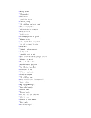 [61]
       Change: reverse.
[62]
       Moved: shaken.
[63]
       Hoped: trusted.
[64]
       Support: take care of.
[65]
       Mind: lit., kidneys.
[66]
       The LORD: the word of the LORD.
[67]
       On me: at my right hand.
[68]
       Corruption: place of corruption.
[69]
       Entreaty: request.
[70]
       Purified: tested.
[71]
       Receive my prayer: hear my speech.
[72]
       Goodness: merits.
[73]
       Those who hope: + and avenge them.
[74]
       The circle: the pupil of the circle.
[75]
       LORD: God.
[76]
       To death: + and are destroyed.
[77]
       Surplus: profit.
[78]
       To fear him: lit., to his fear.
[79]
       From his temple: from his holy temple in heaven.
[80]
       Pharaoh: + the wicked.
[81]
       Like smoke: + before him.
[82]
       Consumes: reading )yycy#ym.
[83]
       Sea: following 2 Sam. 22:16.
[84]
       In strength: + on high.
[85]
       With me: + said David.
[86]
       Requite me: repay me.
[87]
       The LORD: my God.
[88]
       I will not remove: or, “he has not removed.”
[89]
       I was: I will be.
[90]
       Cp. Vayyiqra Rabba §11,5.
[91]
       Pure: walked in purity.
[92]
       People: + Israel.
[93]
       Esteemed: needy.
[94]
       Into light: + and shine before me.
[95]
       Him: his word.
[96]
       People: + the house of Israel.
[97]
       Feet: + swift.
[98]
       Broadened: multiplied.
 