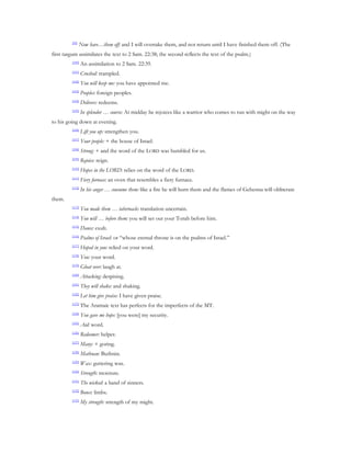 [99]
                Now have…them off: and I will overtake them, and not return until I have finished them off. (The
first targum assimilates the text to 2 Sam. 22:38; the second reflects the text of the psalm.)
         [100]
                 An assimilation to 2 Sam. 22:39.
         [101]
                 Crushed: trampled.
         [102]
                 You will keep me: you have appointed me.
         [103]
                 Peoples: foreign peoples.
         [104]
                 Delivers: redeems.
         [105]
                 In splendor … course: At midday he rejoices like a warrior who comes to run with might on the way
to his going down at evening.
         [106]
                 Lift you up: strengthen you.
         [107]
                 Your people: + the house of Israel.
         [108]
                 Strong: + and the word of the LORD was humbled for us.
         [109]
                 Rejoice: reign.
         [110]
                 Hopes in the LORD: relies on the word of the LORD.
         [111]
                 Fiery furnace: an oven that resembles a fiery furnace.
         [112]
                 In his anger … consume them: like a fire he will burn them and the flames of Gehenna will obliterate
them.
         [113]
                 You made them … tabernacle: translation uncertain.
         [114]
                 You will … before them: you will set out your Torah before him.
         [115]
                 Dance: exult.
         [116]
                 Psalms of Israel: or “whose eternal throne is on the psalms of Israel.”
         [117]
                 Hoped in you: relied on your word.
         [118]
                 You: your word.
         [119]
                 Gloat over: laugh at.
         [120]
                 Attacking: despising.
         [121]
                 They will shake: and shaking.
         [122]
                 Let him give praise: I have given praise.
         [123]
                 The Aramaic text has perfects for the imperfects of the MT.
         [124]
                 You gave me hope: [you were] my security.
         [125]
                 Aid: word.
         [126]
                 Redeemer: helper.
         [127]
                 Many: + goring.
         [128]
                 Mathnan: Buthnin.
         [129]
                 Wax: guttering wax.
         [130]
                 Strength: moisture.
         [131]
                 The wicked: a band of sinners.
         [132]
                 Bones: limbs.
         [133]
                 My strength: strength of my might.
 