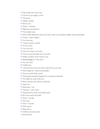 [134]
        Dog: wicked, who is like a dog.
[135]
        The lion: the one mighty as a lion.
[136]
        Tall: proud.
[137]
        Offerings: miracles.
[138]
        Return: come.
[139]
        Manna: + and quail.
[140]
        Righteousness: the righteous.
[141]
        Name: mighty name.
[142]
        Of the LORD. Behold: The earth is the LORD’s. Such is the translation if )yh is read for )h (behold).
[143]
        Creatures: +and its fullness.
[144]
        Seas: seven seas.
[145]
        Ascend: is worthy to ascend.
[146]
        To a lie: in vain.
[147]
        You: your word.
[148]
        Look to you: hope in your word.
[149]
        Lead me by your merit: guide me in your truth.
[150]
        Kindness: goodness of the world to come.
[151]
        Reading Nyytp as 3rd fem. Pl. pf.
[152]
        You: your word.
[153]
        LORD: God.
[154]
        And trusted: and in the word of the LORD I have put my trust.
[155]
        Inmost thoughts: lit., “kidneys and thoughts.”
[156]
        Have gone around: will go around.
[157]
        Of your glorious tabernacle: designated for your glorious tabernacle.
[158]
        The LORD: the word of the Lord.
[159]
        Whom shall I fear: who will I be troubled by?
[160]
        Hope: trust.
[161]
        Round about: + me.
[162]
        Tabernacle: + with a shout.
[163]
        My prayer when I call: my voice [when] I pray.
[164]
        The LORD: word of the LORD.
[165]
        Psalm: + O LORD.
[166]
        Give: repay.
[167]
        Them: + O LORD.
[168]
        Deeds: actions.
[169]
        Repay: give to.
[170]
        LORD: word of the LORD.
[171]
        Received: heard.
 