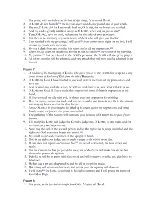 1.  For praise; with melodies on the harp of eight strings. A hymn of David.
2.  O LORD, do not humble[16] me in your anger; and do not punish me in your wrath.
3.  Pity me, O LORD,[17] for I am weak; heal me, O LORD, for my bones are terrified.
4.  And my soul is greatly terrified; and you, O LORD, when will you give me relief?
5.  Turn, O LORD, save my soul, redeem me for the sake of your goodness.
6.  For there is no memory of you in death; in Sheol who will give you thanks?
7.  I am wearied with my groaning; I will speak[18] in my sorrow every night on my bed; I will
    drown my couch with my tears.
8. My eye is dark from my trouble; it is worn out by all my oppressors.[19]
9. Leave me, all doers of falsehood; for the LORD has heard[20] the sound of my weeping.
10. My petition[21] has been heard in the LORD’s presence; the LORD will accept my prayer.
11. All of my enemies will be ashamed and very afraid; they will turn and be ashamed in an
    instant.

Psalm 7
1. A rendition of the thanksgiving of David, who gave praise to the LORD; for he spoke a song
    about the ruin of Saul son of Kish, from the tribe of Benjamin.
2. O LORD my God, I have trusted in your word; deliver me from all my persecutors and
    save me.
3. Lest he crush my soul like a lion; he will tear and there is no one who will deliver me.
4. O LORD my God, if I have made this song with evil intent, if there is oppression in my
    hand,
5. If I have repaid my ally with evil, or thrust away my oppressor for nothing,
6. May the enemy pursue my soul, and may he overtake and trample my life to the ground,
    and may my honor rest in the dust forever.
7. Arise, O LORD, in your might; be lifted up in anger against my oppressors; and bring
    hastily to me the justice that you commanded.
8. The gathering of the nations will surround you; because of it return to the place of your
    presence.
9. The word of the LORD will judge the Gentiles; judge me, O LORD, by my merit, and for
    my innocence recompense me.
10. Now may the evil of the wicked perish; and let the righteous be firmly established; and the
    righteous God examines hearts and minds.[22]
11. My shield is on God, redeemer of the upright of heart.
12. God is the righteous judge, and in might is angry at the wicked every day.
13. If one does not repent and reverence him,[23] his sword is whetted, his bow drawn and
    ready.
14. On his account, he has prepared the weapons of death; he will make his arrows for
    those who pursue the righteous.
15. Behold, he will be in pains with falsehood, and will conceive trouble, and give birth to
    falsehood.
16. He has dug a pit and deepened it; and he fell in the pit he made.
17. His misery will return on his head; and on his pate his rapacity will descend.
18. I will thank[24] the LORD according to his righteousness; and I will praise the name of
    God Most High.

Psalm 8
1. For praise, on the lyre that he brought from Gath. A hymn of David.
 