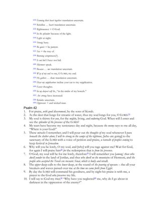 [210]
                Forming their heart together: translation uncertain.
        [211]
                Rebellion … heart: translation uncertain.
        [212]
                Righteousness: + O God.
        [213]
                In the splendor: because of the light.
        [214]
                Light: at night.
        [215]
                Strong: busy.
        [216]
                Be quiet: + be patient.
        [217]
                See: + the way of.
        [218]
                Burning: emptiness(?).
        [219]
                Is not hid: I have not hid.
        [220]
                Murmur: speak.
        [221]
                Because … me: translation uncertain.
        [222]
                Way of my end: to me, O LORD, my end.
        [223]
                He gathers … them: translation uncertain.
        [224]
                Hear my supplication: incline your ear to my supplication.
        [225]
                Favor: thoughts.
        [226]
                In my deepest self: lit., “in the midst of my bowels.”
        [227]
                Are strong: have increased.
        [228]
                Rebuke: uncertain.
        [229]
                Oppressor: + and wicked man.
Psalm 42
1. For praise, with good discernment, by the sons of Korah.
2. As the deer that longs for streams of water, thus my soul longs for you, O LORD.[1]
3. My soul is thirsty for you, for the mighty, living, and enduring God. When will I enter and
    see the splendor of the presence of the LORD?
4. My tears have become my sustenance day and night, because the enemy says to me all day,
    “Where is your God?”
5. These miracles I remember; and I will pour out the thoughts of my soul whenever I pass
    beneath the shelter alone; I will be strong in the camps of the righteous, [who are going] to the
    sanctuary of the LORD with a voice of petition and praise, a tumult of peoples coming to
    keep festival in Jerusalem.
6. Why will you be lowly, O my soul, and [why] will you rage against me? Wait for God,
    for again I will praise him[2] for the redemption that is from his presence.
7. O God, my soul will be for me lowly, therefore[3] I will remember you [among] those who
    dwell yonder in the land of Jordan, and those who dwell on the mountains of Hermoni, and the
    people who accepted the Torah on mount Sinai, which is lowly and small.
8. The upper deep calls to the lower deep, at the sound of the pouring of spouts – thus all your
    breakers and waves passed over me at the time we came forth from Egypt.
9. By day the LORD will command his goodness, and by night his praise is with me, a
    prayer to the God who preserves my life.
10. I will say to God my trust,[4] “Why have you neglected[5] me, why do I go about in
    darkness in the oppression of the enemy?”
 