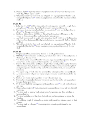 11. Because they kill[6] my bones whenever my oppressors mock[7] me, when they say to me
    every day, “Where is your God?”
12. Why will you be lowly, O my soul, and [why] will you rage against me? Wait for God,
    for again I will praise him[8] for the redemption that comes from his presence, for he is
    my God.

Psalm 43
1. Judge me, O LORD[9] with true judgment; it is for you to argue my case with a people that is
   not righteous;[10] from the deceitful and oppressive man you will save me.
2. For you are God, my strength; why have you abandoned[11] me? why do I go about in
   gloom[12] at the oppression of the enemy?
3. Send your light and your faithfulness; they will guide me, they will bring me to the
   mount of the sanctuary and the academies, the place of your presence.
4. And I will come to make his sacrifice at the altar of my God the LORD; to my God from whom
   is the joy of my gladness; and I will give thanks in your presence with the lyre, O LORD
   my God.
5. Why will you be lowly, O my soul, and [why] will you rage against me? Wait for God,
   for again I will praise him[13] for the redemption that comes from his presence, for he is my
   God.

Psalm 44
1. For praise; for David, composed by the sons of Korah, good discernment.
2. O LORD,[14] with our ears we have heard, our fathers have told us of the deed you did in
    their days, in the days of old.
3. You drove out the Canaanite Gentiles with your mighty hand; and you planted them, the
    house of Israel, in their land; you broke the peoples and sent them away.[15]
4. For they did not inherit the land by the strength of their swords, and the might of their arms
    did not redeem them, for [it was] your right hand, and your strong arm and the light of
    your glorious splendor; for whenever they occupied themselves with the Torah, you were pleased
    with them.
5. You are my king, O God; at this time command the redemption of the house of Jacob.
6. At your command we will gore our oppressors; in your name we will subdue all who rise
    against us.
7. For I do not trust in my bow, and my sword will not redeem me.
8. For you have redeemed us from our oppressors and from those who hate us, you have
    brought shame upon them.
9. By the word of the LORD we sing praise all day; and your name[16] we will confess forever
    and ever.
10. Only you have neglected[17] [us] and put us to shame; and your presence will not abide with
    our forces.
11. You have made us turn our back in the presence of our enemies, and those who hate us
    have subdued us.
12. You have handed us over like sheep for food, and you have scattered us among the
    Gentiles.
13. You sold your people for nothing, for no money; and you did not increase property by their
    exchange.
14. You have made us a disgrace[18] to our neighbors, a mockery and scandal to our
    surroundings.
 