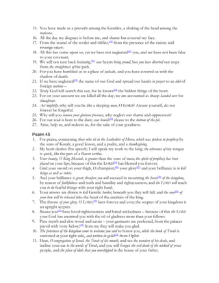 15. You have made us a proverb among the Gentiles, a shaking of the head among the
    nations.
16. All the day my disgrace is before me, and shame has covered my face.
17. From the sound of the reviler and vilifier,[19] from the presence of the enemy and
    revenge-taker;
18. All this has come upon us, yet we have not neglected[20] you, and we have not been false
    to your covenant.
19. We will not turn back hesitating,[21] our hearts being proud, but you have diverted our steps
    from the straightness of the path.
20. For you have humbled us in a place of jackals, and you have covered us with the
    shadow of death.
21. If we have neglected[22] the name of our God and spread our hands in prayer to an idol of
    foreign nations –
22. Truly God will search this out, for he knows[23] the hidden things of the heart.
23. For on your account we are killed all the day; we are accounted as sheep handed over for
    slaughter.
24. Act mightily; why will you be like a sleeping man, O LORD? Arouse yourself, do not
    forever be forgetful.
25. Why will you remove your glorious presence, why neglect our shame and oppression?
26. For our soul is bent to the dust; our bowels[24] cleave to the bottom of the pit.
27. Arise, help us, and redeem us, for the sake of your goodness.

Psalm 45
1. For praise; concerning those who sit in the Sanhedrin of Moses, which was spoken in prophecy by
    the sons of Korah; a good lesson, and a psalm, and a thanksgiving.
2. My heart desires fine speech; I will speak my work to the king; the utterance of my tongue
    is quick, like the pen of a fluent scribe.
3. Your beauty, O King Messiah, is greater than the sons of men; the spirit of prophecy has been
    placed on your lips; because of this the LORD[25] has blessed you forever.
4. Gird your sword on your thigh, O champion;[26] your glory[27] and your brilliance is to kill
    kings as well as rulers.
5. And your brilliance is great; therefore you will succeed in mounting the horse[28] of the kingdom,
    by reason of faithfulness and truth and humility and righteousness; and the LORD will teach
    you to do fearful things with your right hand.
6. Your arrows are drawn to kill Gentile hordes; beneath you they will fall; and the sons[29] of
    your bow will be released into the heart of the enemies of the king.
7. The throne of your glory, O LORD,[30] lasts forever and ever; the scepter of your kingdom is
    an upright scepter.
8. Because you[31] have loved righteousness and hated wickedness – because of this the LORD
    your God has anointed you with the oil of gladness more than your fellows.
9. Pure myrrh and aloe-wood and cassia – your garments are perfected, from the palaces
    paved with ivory below;[32] from me they will make you glad.
10. The provinces of the kingdom come to welcome you and to honor you, while the book of Torah is
    stationed at your right side, and written in gold[33] from Ophir.
11. Hear, O congregation of Israel, the Torah of his mouth, and see the wonders of his deeds, and
    incline your ear to the words of Torah, and you will forget the evil deeds of the wicked of your
    people, and the place of idols that you worshipped in the house of your father.
 