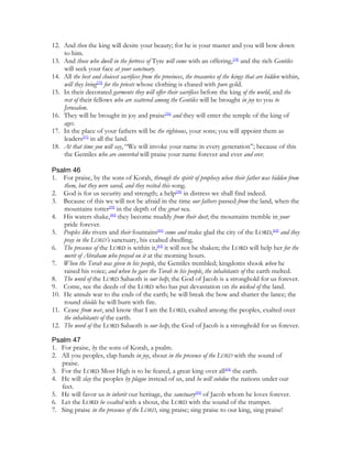 12. And then the king will desire your beauty; for he is your master and you will bow down
    to him.
13. And those who dwell in the fortress of Tyre will come with an offering,[34] and the rich Gentiles
    will seek your face at your sanctuary.
14. All the best and choicest sacrifices from the provinces, the treasuries of the kings that are hidden within,
    will they bring[35] for the priests whose clothing is chased with pure gold.
15. In their decorated garments they will offer their sacrifices before the king of the world, and the
    rest of their fellows who are scattered among the Gentiles will be brought in joy to you to
    Jerusalem.
16. They will be brought in joy and praise[36] and they will enter the temple of the king of
    ages.
17. In the place of your fathers will be the righteous, your sons; you will appoint them as
    leaders[37] in all the land.
18. At that time you will say, “We will invoke your name in every generation”; because of this
    the Gentiles who are converted will praise your name forever and ever and ever.

Psalm 46
1. For praise, by the sons of Korah, through the spirit of prophecy when their father was hidden from
    them, but they were saved, and they recited this song.
2. God is for us security and strength; a help[38] in distress we shall find indeed.
3. Because of this we will not be afraid in the time our fathers passed from the land, when the
    mountains totter[39] in the depth of the great sea.
4. His waters shake,[40] they become muddy from their dust; the mountains tremble in your
    pride forever.
5. Peoples like rivers and their fountains[41] come and make glad the city of the LORD,[42] and they
    pray in the LORD’s sanctuary, his exalted dwelling.
6. The presence of the LORD is within it,[43] it will not be shaken; the LORD will help her for the
    merit of Abraham who prayed on it at the morning hours.
7. When the Torah was given to his people, the Gentiles trembled; kingdoms shook when he
    raised his voice; and when he gave the Torah to his people, the inhabitants of the earth melted.
8. The word of the LORD Sabaoth is our help; the God of Jacob is a stronghold for us forever.
9. Come, see the deeds of the LORD who has put devastation on the wicked of the land.
10. He annuls war to the ends of the earth; he will break the bow and shatter the lance; the
    round shields he will burn with fire.
11. Cease from war, and know that I am the LORD, exalted among the peoples, exalted over
    the inhabitants of the earth.
12. The word of the LORD Sabaoth is our help; the God of Jacob is a stronghold for us forever.

Psalm 47
1. For praise, by the sons of Korah, a psalm.
2. All you peoples, clap hands in joy, shout in the presence of the LORD with the sound of
   praise.
3. For the LORD Most High is to be feared, a great king over all[44] the earth.
4. He will slay the peoples by plague instead of us, and he will subdue the nations under our
   feet.
5. He will favor us to inherit our heritage, the sanctuary[45] of Jacob whom he loves forever.
6. Let the LORD be exalted with a shout, the LORD with the sound of the trumpet.
7. Sing praise in the presence of the LORD, sing praise; sing praise to our king, sing praise!
 