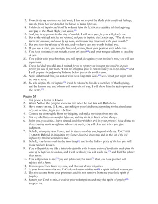 13. From the day my sanctuary was laid waste, I have not accepted the flesh of the sacrifice of fatlings,
    and the priests have not sprinkled the blood of rams before me.
14. Subdue the evil impulse and it will be reckoned before the LORD as a sacrifice of thanksgiving;
    and pay to the Most High your vows.[66]
15. And pray in my presence in the day of trouble; I will save you, for you will glorify me.
16. But to the wicked who has not repented, and prays in impiety, the LORD says, “Why do you
    recite my covenant, and swear by my name, and invoke my covenant with your mouth?”
17. But you hate the rebuke of the wise, and you have cast my words behind you.
18. If you saw a thief, you ran after him; and you have placed your portion with adulterers.
19. You have loosened your mouth to utter evil speech[67]; and your tongue adheres to speaking
    deceit.
20. You will sit with your brother, you will speak lies against your mother’s son, you will cast
    aspersions.
21. These bad deeds you did and I waited for you to repent; you thought you would be at peace
    forever; you said in your heart, “I will be strong like you”; I will rebuke you in this world,[68] and
    I will prepare the judgment of Gehenna before you in the world to come.
22. Now understand this, you wicked who have forgotten God,[69] lest I break your might, with
    no one to save.
23. He who sacrifices the evil impulse,[70] it will be reckoned to him like a sacrifice of thanksgiving,
    and he honors me; and whoever will remove the evil way, I will show him the redemption of
    the LORD.[71]

Psalm 51
1. For praise; a hymn of David.
2. When Nathan the prophet came to him when he had lain with Bathsheba.
3. Have mercy on me, O LORD, according to your kindness; according to the abundance
    of your mercies, forgive my rebellion.
4. Cleanse me thoroughly from my iniquity, and make me clean from my sin.
5. For my rebellions are manifest before me, and my sin is in front of me always.
6. Before you, you alone, I have sinned, and that which is evil in your presence I have done; so
    that you may make me righteous when you speak, you will clear me when you give
    judgment.
7. Behold, in iniquity was I born, and in sin my mother was pregnant with me. ANOTHER
    TARGUM: Behold, in iniquities my father thought to create me; and in the sin of the evil
    impulse my mother conceived me.
8. Behold, you desire truth in the inner being[72]; and in the hidden place of the heart you will
    make wisdom known.
9. You will sprinkle me like a priest who sprinkles with hyssop waters of purification made from the
    ashes of the heifer on the unclean, and I will be clean; you will wash me,[73] and I will be whiter
    than snow.
10. You will proclaim to me[74] joy and jubilation; the limbs[75] that you have purified will
    rejoice with a hymn.
11. Remove your face from my sins, and blot out all my iniquities.
12. A pure heart create for me, O God; and renew within me[76] a spirit inclined to revere you.
13. Do not cast me from your presence; and do not remove from me your holy spirit of
    prophecy.
14. Return your Torah to me, to exult in your redemption; and may the spirit of prophecy[77]
    support me.
 