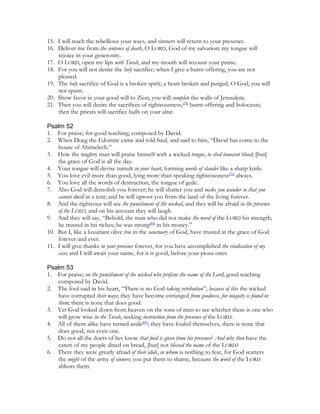 15. I will teach the rebellious your ways, and sinners will return to your presence.
16. Deliver me from the sentence of death, O LORD, God of my salvation; my tongue will
    rejoice in your generosity.
17. O LORD, open my lips with Torah, and my mouth will recount your praise.
18. For you will not desire the holy sacrifice; when I give a burnt offering, you are not
    pleased.
19. The holy sacrifice of God is a broken spirit; a heart broken and purged, O God, you will
    not spurn.
20. Show favor in your good will to Zion; you will complete the walls of Jerusalem.
21. Then you will desire the sacrifices of righteousness,[78] burnt offering and holocaust;
    then the priests will sacrifice bulls on your altar.

Psalm 52
1. For praise; for good teaching; composed by David.
2. When Doeg the Edomite came and told Saul, and said to him, “David has come to the
    house of Ahimelech.”
3. How the mighty man will praise himself with a wicked tongue, to shed innocent blood; [but]
    the grace of God is all the day.
4. Your tongue will devise tumult in your heart, forming words of slander like a sharp knife.
5. You love evil more than good, lying more than speaking righteousness[79] always.
6. You love all the words of destruction, the tongue of guile.
7. Also God will demolish you forever; he will shatter you and make you wander so that you
    cannot dwell in a tent; and he will uproot you from the land of the living forever.
8. And the righteous will see the punishment of the wicked, and they will be afraid in the presence
    of the LORD, and on his account they will laugh.
9. And they will say, “Behold, the man who did not make the word of the LORD his strength;
    he trusted in his riches; he was strong[80] in his money.”
10. But I, like a luxuriant olive tree in the sanctuary of God, have trusted in the grace of God
    forever and ever.
11. I will give thanks in your presence forever, for you have accomplished the vindication of my
    case; and I will await your name, for it is good, before your pious ones.

Psalm 53
1. For praise; on the punishment of the wicked who profane the name of the Lord; good teaching
   composed by David.
2. The fool said in his heart, “There is no God taking retribution”; because of this the wicked
   have corrupted their ways; they have become estranged from goodness, for iniquity is found in
   them; there is none that does good.
3. Yet God looked down from heaven on the sons of men to see whether there is one who
   will grow wise in the Torah, seeking instruction from the presence of the LORD.
4. All of them alike have turned aside[81]; they have fouled themselves, there is none that
   does good, not even one.
5. Do not all the doers of lies know that food is given from his presence? And why then have the
   eaters of my people dined on bread, [but] not blessed the name of the LORD?
6. There they were greatly afraid of their idols, in whom is nothing to fear, for God scatters
   the might of the army of sinners; you put them to shame, because the word of the LORD
   abhors them.
 