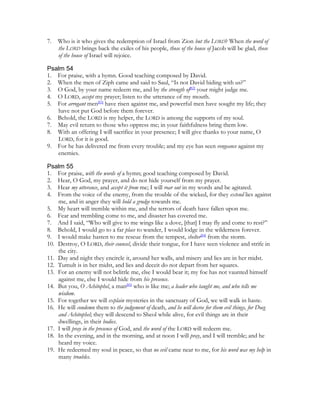 7.   Who is it who gives the redemption of Israel from Zion but the LORD? When the word of
     the LORD brings back the exiles of his people, those of the house of Jacob will be glad, those
     of the house of Israel will rejoice.

Psalm 54
1. For praise, with a hymn. Good teaching composed by David.
2. When the men of Ziph came and said to Saul, “Is not David hiding with us?”
3. O God, by your name redeem me, and by the strength of[82] your might judge me.
4. O LORD, accept my prayer; listen to the utterance of my mouth.
5. For arrogant men[83] have risen against me, and powerful men have sought my life; they
   have not put God before them forever.
6. Behold, the LORD is my helper, the LORD is among the supports of my soul.
7. May evil return to those who oppress me; in your faithfulness bring them low.
8. With an offering I will sacrifice in your presence; I will give thanks to your name, O
   LORD, for it is good.
9. For he has delivered me from every trouble; and my eye has seen vengeance against my
   enemies.

Psalm 55
1. For praise, with the words of a hymn; good teaching composed by David.
2. Hear, O God, my prayer, and do not hide yourself from my prayer.
3. Hear my utterance, and accept it from me; I will roar out in my words and be agitated.
4. From the voice of the enemy, from the trouble of the wicked, for they extend lies against
    me, and in anger they will hold a grudge towards me.
5. My heart will tremble within me, and the terrors of death have fallen upon me.
6. Fear and trembling come to me, and disaster has covered me.
7. And I said, “Who will give to me wings like a dove, [that] I may fly and come to rest?”
8. Behold, I would go to a far place to wander, I would lodge in the wilderness forever.
9. I would make hasten to me rescue from the tempest, shelter[84] from the storm.
10. Destroy, O LORD, their counsel, divide their tongue, for I have seen violence and strife in
    the city.
11. Day and night they encircle it, around her walls, and misery and lies are in her midst.
12. Tumult is in her midst, and lies and deceit do not depart from her squares.
13. For an enemy will not belittle me, else I would bear it; my foe has not vaunted himself
    against me, else I would hide from his presence.
14. But you, O Achitophel, a man[85] who is like me; a leader who taught me, and who tells me
    wisdom.
15. For together we will explain mysteries in the sanctuary of God, we will walk in haste.
16. He will condemn them to the judgement of death, and he will decree for them evil things, for Doeg
    and Achitophel; they will descend to Sheol while alive, for evil things are in their
    dwellings, in their bodies.
17. I will pray in the presence of God, and the word of the LORD will redeem me.
18. In the evening, and in the morning, and at noon I will pray, and I will tremble; and he
    heard my voice.
19. He redeemed my soul in peace, so that no evil came near to me, for his word was my help in
    many troubles.
 