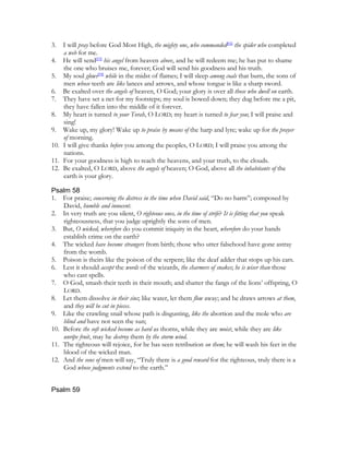 3.  I will pray before God Most High, the mighty one, who commanded[92] the spider who completed
    a web for me.
4. He will send[93] his angel from heaven above, and he will redeem me; he has put to shame
    the one who bruises me, forever; God will send his goodness and his truth.
5. My soul glows[94] while in the midst of flames; I will sleep among coals that burn, the sons of
    men whose teeth are like lances and arrows, and whose tongue is like a sharp sword.
6. Be exalted over the angels of heaven, O God; your glory is over all those who dwell on earth.
7. They have set a net for my footsteps; my soul is bowed down; they dug before me a pit,
    they have fallen into the middle of it forever.
8. My heart is turned to your Torah, O LORD; my heart is turned to fear you; I will praise and
    sing!
9. Wake up, my glory! Wake up to praise by means of the harp and lyre; wake up for the prayer
    of morning.
10. I will give thanks before you among the peoples, O LORD; I will praise you among the
    nations.
11. For your goodness is high to reach the heavens, and your truth, to the clouds.
12. Be exalted, O LORD, above the angels of heaven; O God, above all the inhabitants of the
    earth is your glory.

Psalm 58
1. For praise; concerning the distress in the time when David said, “Do no harm”; composed by
    David, humble and innocent.
2. In very truth are you silent, O righteous ones, in the time of strife? It is fitting that you speak
    righteousness, that you judge uprightly the sons of men.
3. But, O wicked, wherefore do you commit iniquity in the heart, wherefore do your hands
    establish crime on the earth?
4. The wicked have become strangers from birth; those who utter falsehood have gone astray
    from the womb.
5. Poison is theirs like the poison of the serpent; like the deaf adder that stops up his ears.
6. Lest it should accept the words of the wizards, the charmers of snakes; he is wiser than those
    who cast spells.
7. O God, smash their teeth in their mouth; and shatter the fangs of the lions’ offspring, O
    LORD.
8. Let them dissolve in their sins; like water, let them flow away; and he draws arrows at them,
    and they will be cut in pieces.
9. Like the crawling snail whose path is disgusting, like the abortion and the mole who are
    blind and have not seen the sun;
10. Before the soft wicked become as hard as thorns, while they are moist, while they are like
    unripe fruit, may he destroy them by the storm wind.
11. The righteous will rejoice, for he has seen retribution on them; he will wash his feet in the
    blood of the wicked man.
12. And the sons of men will say, “Truly there is a good reward for the righteous, truly there is a
    God whose judgments extend to the earth.”


Psalm 59
 