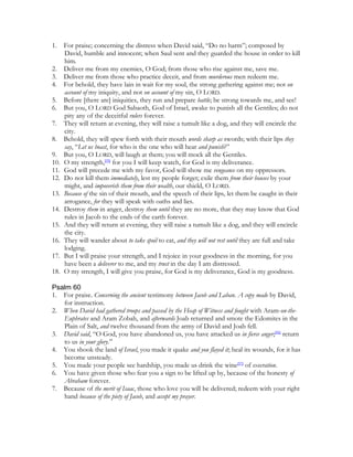 1.    For praise; concerning the distress when David said, “Do no harm”; composed by
      David, humble and innocent; when Saul sent and they guarded the house in order to kill
      him.
2.    Deliver me from my enemies, O God; from those who rise against me, save me.
3.    Deliver me from those who practice deceit, and from murderous men redeem me.
4.    For behold, they have lain in wait for my soul, the strong gathering against me; not on
      account of my iniquity, and not on account of my sin, O LORD.
5.    Before [there are] iniquities, they run and prepare battle; be strong towards me, and see!
6.    But you, O LORD God Sabaoth, God of Israel, awake to punish all the Gentiles; do not
      pity any of the deceitful rulers forever.
7.    They will return at evening, they will raise a tumult like a dog, and they will encircle the
      city.
8.    Behold, they will spew forth with their mouth words sharp as swords; with their lips they
      say, “Let us boast, for who is the one who will hear and punish?”
9.    But you, O LORD, will laugh at them; you will mock all the Gentiles.
10.   O my strength,[95] for you I will keep watch, for God is my deliverance.
11.   God will precede me with my favor, God will show me vengeance on my oppressors.
12.   Do not kill them immediately, lest my people forget; exile them from their houses by your
      might, and impoverish them from their wealth, our shield, O LORD.
13.   Because of the sin of their mouth, and the speech of their lips, let them be caught in their
      arrogance, for they will speak with oaths and lies.
14.   Destroy them in anger, destroy them until they are no more, that they may know that God
      rules in Jacob to the ends of the earth forever.
15.   And they will return at evening, they will raise a tumult like a dog, and they will encircle
      the city.
16.   They will wander about to take spoil to eat, and they will not rest until they are full and take
      lodging.
17.   But I will praise your strength, and I rejoice in your goodness in the morning, for you
      have been a deliverer to me, and my trust in the day I am distressed.
18.   O my strength, I will give you praise, for God is my deliverance, God is my goodness.

Psalm 60
1. For praise. Concerning the ancient testimony between Jacob and Laban. A copy made by David,
   for instruction.
2. When David had gathered troops and passed by the Heap of Witness and fought with Aram-on-the-
   Euphrates and Aram Zobah, and afterwards Joab returned and smote the Edomites in the
   Plain of Salt, and twelve thousand from the army of David and Joab fell.
3. David said, “O God, you have abandoned us, you have attacked us in fierce anger;[96] return
   to us in your glory.”
4. You shook the land of Israel, you made it quake and you flayed it; heal its wounds, for it has
   become unsteady.
5. You made your people see hardship, you made us drink the wine[97] of execration.
6. You have given those who fear you a sign to be lifted up by, because of the honesty of
   Abraham forever.
7. Because of the merit of Isaac, those who love you will be delivered; redeem with your right
   hand because of the piety of Jacob, and accept my prayer.
 