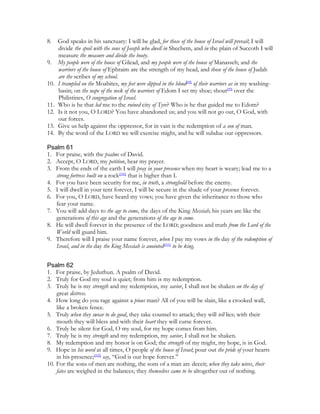8.    God speaks in his sanctuary: I will be glad, for those of the house of Israel will prevail; I will
      divide the spoil with the sons of Joseph who dwell in Shechem, and in the plain of Succoth I will
      measure the measure and divide the booty.
9.    My people were of the house of Gilead, and my people were of the house of Manasseh; and the
      warriors of the house of Ephraim are the strength of my head, and those of the house of Judah
      are the scribes of my school.
10.   I trampled on the Moabites, my feet were dipped in the blood[98] of their warriors as in my washing-
      basin; on the nape of the neck of the warriors of Edom I set my shoe; shout[99] over the
      Philistines, O congregation of Israel.
11.   Who is he that led me to the ruined city of Tyre? Who is he that guided me to Edom?
12.   Is it not you, O LORD? You have abandoned us; and you will not go out, O God, with
      our forces.
13.   Give us help against the oppressor, for in vain is the redemption of a son of man.
14.   By the word of the LORD we will exercise might, and he will subdue our oppressors.

Psalm 61
1. For praise, with the psalms of David.
2. Accept, O LORD, my petition, hear my prayer.
3. From the ends of the earth I will pray in your presence when my heart is weary; lead me to a
   strong fortress built on a rock[100] that is higher than I.
4. For you have been security for me, in truth, a stronghold before the enemy.
5. I will dwell in your tent forever, I will be secure in the shade of your presence forever.
6. For you, O LORD, have heard my vows; you have given the inheritance to those who
   fear your name.
7. You will add days to the age to come, the days of the King Messiah; his years are like the
   generations of this age and the generations of the age to come.
8. He will dwell forever in the presence of the LORD; goodness and truth from the Lord of the
   World will guard him.
9. Therefore will I praise your name forever, when I pay my vows in the day of the redemption of
   Israel, and in the day the King Messiah is anointed[101] to be king.


Psalm 62
1. For praise, by Jeduthun. A psalm of David.
2. Truly for God my soul is quiet; from him is my redemption.
3. Truly he is my strength and my redemption, my savior, I shall not be shaken on the day of
    great distress.
4. How long do you rage against a pious man? All of you will be slain, like a crooked wall,
    like a broken fence.
5. Truly when they swear to do good, they take counsel to attack; they will tell lies; with their
    mouth they will bless and with their heart they will curse forever.
6. Truly be silent for God, O my soul, for my hope comes from him.
7. Truly he is my strength and my redemption, my savior, I shall not be shaken.
8. My redemption and my honor is on God; the strength of my might, my hope, is in God.
9. Hope in his word at all times, O people of the house of Israel; pour out the pride of your hearts
    in his presence;[102] say, “God is our hope forever.”
10. For the sons of men are nothing, the sons of a man are deceit; when they take wives, their
    fates are weighed in the balances; they themselves came to be altogether out of nothing.
 