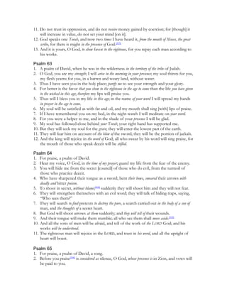 11. Do not trust in oppression, and do not receive money gained by coercion; for [though] it
    will increase in value, do not set your mind [on it].
12. God speaks one Torah, and now two times I have heard it, from the mouth of Moses, the great
    scribe, for there is might in the presence of God.[103]
13. And it is yours, O God, to show favor to the righteous, for you repay each man according to
    his works.

Psalm 63
1. A psalm of David, when he was in the wilderness in the territory of the tribe of Judah.
2. O God, you are my strength; I will arise in the morning in your presence; my soul thirsts for you,
    my flesh yearns for you, in a barren and weary land, without water.
3. Thus I have seen you in the holy place; purify me to see your strength and your glory.
4. For better is the favor that you show to the righteous in the age to come than the life you have given
    to the wicked in this age; therefore my lips will praise you.
5. Thus will I bless you in my life in this age; in the name of your word I will spread my hands
    in prayer in the age to come.
6. My soul will be satisfied as with fat and oil, and my mouth shall sing [with] lips of praise.
7. If I have remembered you on my bed, in the night-watch I will meditate on your word.
8. For you were a helper to me, and in the shade of your presence I will be glad.
9. My soul has followed close behind your Torah; your right hand has supported me.
10. But they will seek my soul for the grave; they will enter the lowest part of the earth.
11. They will fear him on account of the blow of the sword; they will be the portion of jackals.
12. And the king will rejoice in the word of God; all who swear by his word will sing praise, for
    the mouth of those who speak deceit will be stifled.

Psalm 64
1. For praise, a psalm of David.
2. Hear my voice, O God, in the time of my prayer; guard my life from the fear of the enemy.
3. You will hide me from the secret [council] of those who do evil, from the turmoil of
    those who practice deceit.
4. Who have sharpened their tongue as a sword, bent their bows, smeared their arrows with
    deadly and bitter poison.
5. To shoot in secret, without blame;[104] suddenly they will shoot him and they will not fear.
6. They will strengthen themselves with an evil word; they will talk of hiding traps, saying,
    “Who sees them?”
7. They will search to find pretexts to destroy the pure, a search carried out in the body of a son of
    man, and the thoughts of a secret heart.
8. But God will shoot arrows at them suddenly; and they will tell of their wounds.
9. And their tongue will make them stumble; all who see them shall move aside.[105]
10. And all the sons of men will be afraid, and tell of the work of the LORD God; and his
    works will be understood.
11. The righteous man will rejoice in the LORD, and trust in his word, and all the upright of
    heart will boast.

Psalm 65
1. For praise, a psalm of David, a song.
2. Before you praise[106] is considered as silence, O God, whose presence is in Zion, and vows will
   be paid to you.
 
