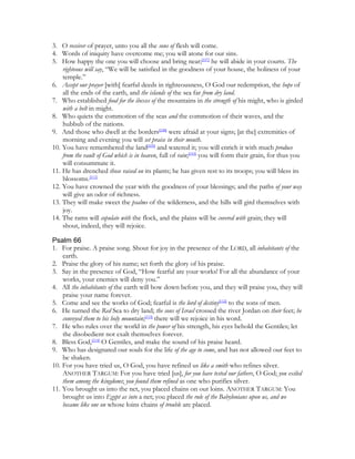 3. O receiver of prayer, unto you all the sons of flesh will come.
4. Words of iniquity have overcome me; you will atone for our sins.
5. How happy the one you will choose and bring near;[107] he will abide in your courts. The
    righteous will say, “We will be satisfied in the goodness of your house, the holiness of your
    temple.”
6. Accept our prayer [with] fearful deeds in righteousness, O God our redemption, the hope of
    all the ends of the earth, and the islands of the sea far from dry land.
7. Who established food for the ibexes of the mountains in the strength of his might, who is girded
    with a belt in might.
8. Who quiets the commotion of the seas and the commotion of their waves, and the
    hubbub of the nations.
9. And those who dwell at the borders[108] were afraid at your signs; [at the] extremities of
    morning and evening you will set praise in their mouth.
10. You have remembered the land[109] and watered it; you will enrich it with much produce
    from the vault of God which is in heaven, full of rain;[110] you will form their grain, for thus you
    will consummate it.
11. He has drenched those raised on its plants; he has given rest to its troops; you will bless its
    blossoms.[111]
12. You have crowned the year with the goodness of your blessings; and the paths of your way
    will give an odor of richness.
13. They will make sweet the psalms of the wilderness, and the hills will gird themselves with
    joy.
14. The rams will copulate with the flock, and the plains will be covered with grain; they will
    shout, indeed, they will rejoice.

Psalm 66
1. For praise. A praise song. Shout for joy in the presence of the LORD, all inhabitants of the
    earth.
2. Praise the glory of his name; set forth the glory of his praise.
3. Say in the presence of God, “How fearful are your works! For all the abundance of your
    works, your enemies will deny you.”
4. All the inhabitants of the earth will bow down before you, and they will praise you, they will
    praise your name forever.
5. Come and see the works of God; fearful is the lord of destiny[112] to the sons of men.
6. He turned the Red Sea to dry land; the sons of Israel crossed the river Jordan on their feet; he
    conveyed them to his holy mountain;[113] there will we rejoice in his word.
7. He who rules over the world in the power of his strength, his eyes behold the Gentiles; let
    the disobedient not exalt themselves forever.
8. Bless God,[114] O Gentiles, and make the sound of his praise heard.
9. Who has designated our souls for the life of the age to come, and has not allowed our feet to
    be shaken.
10. For you have tried us, O God, you have refined us like a smith who refines silver.
    ANOTHER TARGUM: For you have tried [us], for you have tested our fathers, O God; you exiled
    them among the kingdoms; you found them refined as one who purifies silver.
11. You brought us into the net, you placed chains on our loins. ANOTHER TARGUM: You
    brought us into Egypt as into a net; you placed the rule of the Babylonians upon us, and we
    became like one on whose loins chains of trouble are placed.
 