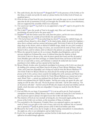 9. The earth shook, also the heavens[124] dropped dew[125] in the presence of the LORD; as for
    this Sinai, its smoke went up like the smoke of a furnace before the LORD, God of Israel, was
    manifested upon it.
10. When the house of Israel heard the voice of your power, their souls flew away; at once he made to descend
    upon them the dew of resurrection; O God, you brought the favorable rain to your inheritance,
    and you supported the assembly which was exhausted.
11. You caused your vigor[126] to go back to it; you appointed a troop of[127] angels to do good to the
    poor of God.
12. The LORD[128] gave the words of Torah to his people; truly, Moses and Aaron [were]
    proclaiming the word of God to the great army.[129]
13. Kingdoms[130] with their armies went into exile from their palaces, and the wise were exiled from
    their knowledge; but the assembly of Israel divides the spoil from heaven.
14. <The God of Israel said:>[131] If you wicked kings lay down[132] among the rubbish heaps, the
    assembly of Israel, likened to a dove flying[133] in the clouds of glory, divides the spoil of the Egyptians –
    silver that is refined, and her treasures full of pure gold. ANOTHER TARGUM: If you wicked
    kings sleep in the theatres, which are likened to rubbish heaps, behold, the sons of the assembly of
    Israel, which are likened to the wings of a dove, are covered with the words of Torah, which are
    likened to silver, and her scholars, which are likened to the pinions of a young dove in pure gold.
15. When she spread her hands over the sea in prayer, Shaddai abased kingdoms, and on her
    account clouded over Gehinnom like snow; he delivered them from the shadow of death.
    ANOTHER TARGUM: Because of this, when the priests spread their hands and bless the people of
    Israel, Shaddai agrees with them and kings are subdued beneath them; and because of their merits,
    their sins are made white as snow, and Gehinnom is cooled for the wicked who have received
    punishment in their children and have repented of their bad deeds.
16. Mount Moriah, the place where the patriarchs worshipped in the presence of the LORD, was chosen for
    the building of the sanctuary; and Mount Sinai for the giving of Torah; Mount Mathnan, Mount
    Tabor, and Carmel were disqualified, and a hump was made for them like Mount Mathnan.[134]
    ANOTHER TARGUM: Mount Moriah was chosen first for the worship of the patriarchs in the
    presence of the LORD, and was chosen second for the building there of the sanctuary; and Mount Sinai
    was pulled up from there and chosen third for the Torah; Mount Buthnin was removed and set far
    away; Mount Tabor – a miracle was performed there for Barak and Deborah; Mount Carmel –
    miracles were performed there for Elijah the prophet. And they were racing, one against the other, and
    arguing one with the other. One said, “On me the presence shall abide,” and the other would say, “On
    me the presence will abide.” And the Lord of the World, who sharpens the proud and rebellious with the
    humble, struck them down and they were disqualified. A hump was made for them like Mount
    Buthnin.
17. God said, Why do you leap, O mountains?[135] It is not my will to give the Torah on proud,
    contemptuous mountains. Behold, Mount Sinai which is humble; the word of the LORD desires to
    place his presence upon it; [but] in the highest heaven the LORD will abide forever.
18. The chariots of God are two myriads of burning fire, two thousand angels guiding them; the
    presence of the LORD rests on them, on the mountain of Sinai, in holiness.
19. You ascended to the firmament, O prophet Moses; you captured captives, you taught the
    words of Torah, you gave gifts to the sons of men, and even the stubborn who are converted
    turn in repentance,[136] [and] the glorious presence of the LORD God abides upon them.
20. Blessed be the LORD, every day he weighs us down, adding commandments to commandments;
    the mighty one, who is our redemption and our helper forever.
21. God is for us might and redemption; and from God the LORD death and loss of breath are
    inflicted on the wicked through suffocation.
 