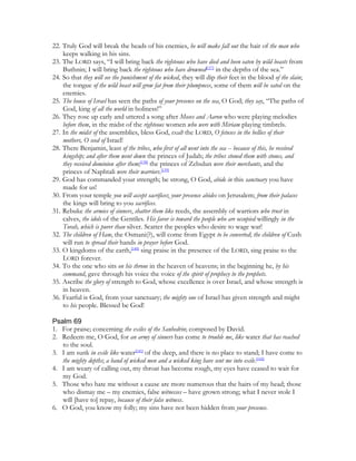 22. Truly God will break the heads of his enemies, he will make fall out the hair of the man who
    keeps walking in his sins.
23. The LORD says, “I will bring back the righteous who have died and been eaten by wild beasts from
    Buthnin; I will bring back the righteous who have drowned[137] in the depths of the sea.”
24. So that they will see the punishment of the wicked, they will dip their feet in the blood of the slain;
    the tongue of the wild beast will grow fat from their plumpness, some of them will be sated on the
    enemies.
25. The house of Israel has seen the paths of your presence on the sea, O God; they say, “The paths of
    God, king of all the world in holiness!”
26. They rose up early and uttered a song after Moses and Aaron who were playing melodies
    before them, in the midst of the righteous women who were with Miriam playing timbrels.
27. In the midst of the assemblies, bless God, exalt the LORD, O fetuses in the bellies of their
    mothers, O seed of Israel!
28. There Benjamin, least of the tribes, who first of all went into the sea -- because of this, he received
    kingship; and after them went down the princes of Judah; the tribes stoned them with stones, and
    they received dominion after them;[138] the princes of Zebulun were their merchants, and the
    princes of Naphtali were their warriors.[139]
29. God has commanded your strength; be strong, O God, abide in this sanctuary you have
    made for us!
30. From your temple you will accept sacrifices; your presence abides on Jerusalem; from their palaces
    the kings will bring to you sacrifices.
31. Rebuke the armies of sinners, shatter them like reeds, the assembly of warriors who trust in
    calves, the idols of the Gentiles. His favor is toward the people who are occupied willingly in the
    Torah, which is purer than silver. Scatter the peoples who desire to wage war!
32. The children of Ham, the Osmani(?), will come from Egypt to be converted; the children of Cush
    will run to spread their hands in prayer before God.
33. O kingdoms of the earth,[140] sing praise in the presence of the LORD, sing praise to the
    LORD forever.
34. To the one who sits on his throne in the heaven of heavens; in the beginning he, by his
    command, gave through his voice the voice of the spirit of prophecy to the prophets.
35. Ascribe the glory of strength to God, whose excellence is over Israel, and whose strength is
    in heaven.
36. Fearful is God, from your sanctuary; the mighty one of Israel has given strength and might
    to his people. Blessed be God!

Psalm 69
1. For praise; concerning the exiles of the Sanhedrin; composed by David.
2. Redeem me, O God, for an army of sinners has come to trouble me, like water that has reached
   to the soul.
3. I am sunk in exile like water[141] of the deep, and there is no place to stand; I have come to
   the mighty depths; a band of wicked men and a wicked king have sent me into exile.[142]
4. I am weary of calling out, my throat has become rough, my eyes have ceased to wait for
   my God.
5. Those who hate me without a cause are more numerous that the hairs of my head; those
   who dismay me – my enemies, false witnesses – have grown strong; what I never stole I
   will [have to] repay, because of their false witness.
6. O God, you know my folly; my sins have not been hidden from your presence.
 