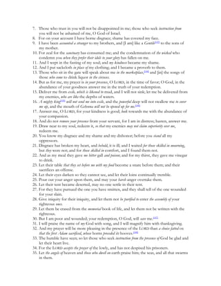 7. Those who trust in you will not be disappointed in me; those who seek instruction from
    you will not be ashamed of me, O God of Israel.
8. For on your account I have borne disgrace; shame has covered my face.
9. I have been accounted a stranger to my brothers, and [I am] like a Gentile[143] to the sons of
    my mother.
10. For zeal for the sanctuary has consumed me; and the condemnation of the wicked who
    condemn you when they prefer their idols to your glory has fallen on me.
11. And I wept in the fasting of my soul; and my kindness became my shame.
12. And I put sackcloth in place of my clothing; and I became a proverb to them.
13. Those who sit in the gate will speak about me in the marketplace,[144] and [in] the songs of
    those who come to drink liquor in the circuses.
14. But as for me, my prayer is in your presence, O LORD, in the time of favor; O God, in the
    abundance of your goodness answer me in the truth of your redemption.
15. Deliver me from exile, which is likened to mud, and I will not sink; let me be delivered from
    my enemies, who are like the depths of waters.
16. A mighty king[145] will not send me into exile, and the powerful deep will not swallow me to cover
    me up, and the mouth of Gehenna will not be opened up for me.[146]
17. Answer me, O LORD, for your kindness is good; look towards me with the abundance of
    your compassion.
18. And do not remove your presence from your servant, for I am in distress; hasten, answer me.
19. Draw near to my soul, redeem it, so that my enemies may not claim superiority over me,
    redeem me.
20. You know my disgrace and my shame and my dishonor; before you stand all my
    oppressors.
21. Disgrace has broken my heart, and behold, it is ill; and I waited for those skilled in mourning,
    but they were not; and for those skilled in comfort, and I found them not.
22. And as my meal they gave me bitter gall and poison; and for my thirst, they gave me vinegar
    to drink.
23. Let their table that they set before me with my food become a snare before them; and their
    sacrifices an offense.
24. Let their eyes darken so they cannot see, and let their loins continually tremble.
25. Pour out your anger upon them, and may your harsh anger overtake them.
26. Let their tent became deserted, may no one settle in their tent.
27. For they have pursued the one you have smitten, and they shall tell of the one wounded
    for your slain.
28. Give iniquity for their iniquity, and let them not be purified to enter the assembly of your
    righteous ones.
29. Let them be erased from the memorial book of life, and let them not be written with the
    righteous.
30. But I am poor and wounded; your redemption, O God, will save me.[147]
31. I will praise the name of my God with song, and I will magnify him with thanksgiving.
32. And my prayer will be more pleasing in the presence of the LORD than a choice fatted ox
    that the first Adam sacrificed, whose horns preceded its hooves.[148]
33. The humble have seen; so let those who seek instruction from the presence of God be glad and
    let their heart live.
34. For the LORD accepts the prayer of the lowly, and has not despised his prisoners.
35. Let the angels of heaven and those who dwell on earth praise him; the seas, and all that swarms
    in them.
 