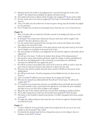 17. Manifest before the LORD is the judgement he executed: through the works of his
    hands,[33] the wicked man stumbled, the righteous will rejoice forever.
18. The wicked will return to Sheol, all the Gentiles who neglected[34] the fear of the LORD.
19. For the needy man is not forever neglected;[35] the hope of the humble will not perish
    forever.
20. Arise, O LORD, may the wicked son of man not grow strong, may the Gentiles be judged
    in your presence.
21. Put, O LORD, fear on them; let the peoples know that they are a son of man forever.

Psalm 10
1. Why, O LORD, will you stand afar off, hide yourself in the dwelling of the holy ones in the
    times of distress?
2. In brutality[36] the wicked man will pursue the poor man; they will be caught in the
    scheme[37] that they plotted to carry out.
3. For the wicked man is praised for the craving of his soul; he who blesses the violent
    man abhors the word of the LORD.
4. The wicked man in the grossness of his spirit will not seek God, and he will say in his heart
    that his thoughts are not manifest in the presence of the LORD.
5. His ways prosper at all times; your judgments are far from his sight; he will rebuke all his
    oppressors.
6. He will say in his heart, “I will not be shaken from doing evil for all generations.”
7. His mouth is curses, full of guile and deceit; under his tongue is misery and falsehood.
8. He will sit in the hiding places of the courtyards; in secret places he will kill the
    innocent; he will hide his eyes against the poor.
9. He will lie in wait in secret places like a lion in his covert; he will lie in wait to seize the
    poor man; he will seize the poor man when he is drawn into his trap.
10. The poor man will be crushed, and sink down, and he will fall into the power of his
    hiding places.
11. He will say in his heart, “God has forgotten, he has hidden his face, he does not see
    forever.”
12. Arise, O LORD,[38] fulfill the oath of your hand, do not forget the humble.
13. Why has the wicked man abhorred God? He will say[39] in his heart, “It will not be
    sought after.”[40]
14. It is manifest in your presence, because you will inflict misery and wrath upon the wicked
    man; look carefully to pay a good reward to the righteous by your hand; the poor will place
    their hope on you; you have been a helper to the orphan.
15. Break the arm of the wicked; and let the evil seek their wickedness, [and] not find it.
16. The LORD is king forever and ever; the Gentiles have perished[41] from his land.
17. The desire of the humble is heard in your presence, O LORD; strengthen their heart, incline
    your ear.[42]
18. To judge the orphan and poor man; may the sons of men not again be shattered before
    the wicked of the earth.

Psalm 11
1. A hymn of David. In the word of the LORD I have hoped; how do you say to my soul,
   wander to the mountain[43] like a bird?
2. For behold, the wicked bend the bow, fixing their arrows on the string to shoot in
   darkness at the firm[44] of heart.
 