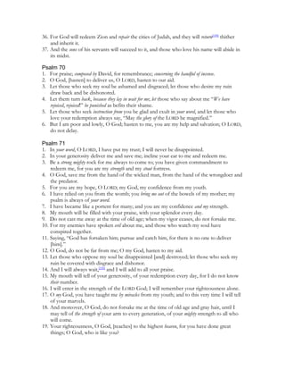 36. For God will redeem Zion and repair the cities of Judah, and they will return[149] thither
    and inherit it.
37. And the sons of his servants will succeed to it, and those who love his name will abide in
    its midst.

Psalm 70
1. For praise; composed by David, for remembrance; concerning the handful of incense.
2. O God, [hasten] to deliver us, O LORD, hasten to our aid.
3. Let those who seek my soul be ashamed and disgraced; let those who desire my ruin
   draw back and be dishonored.
4. Let them turn back, because they lay in wait for me; let those who say about me “We have
   rejoiced, rejoiced!” be punished as befits their shame.
5. Let those who seek instruction from you be glad and exult in your word, and let those who
   love your redemption always say, “May the glory of the LORD be magnified.”
6. But I am poor and lowly, O God; hasten to me, you are my help and salvation; O LORD,
   do not delay.

Psalm 71
1. In your word, O LORD, I have put my trust; I will never be disappointed.
2. In your generosity deliver me and save me; incline your ear to me and redeem me.
3. Be a strong mighty rock for me always to come to; you have given commandment to
    redeem me, for you are my strength and my stout fortress.
4. O God, save me from the hand of the wicked man, from the hand of the wrongdoer and
    the predator.
5. For you are my hope, O LORD; my God, my confidence from my youth.
6. I have relied on you from the womb; you bring me out of the bowels of my mother; my
    psalm is always of your word.
7. I have became like a portent for many; and you are my confidence and my strength.
8. My mouth will be filled with your praise, with your splendor every day.
9. Do not cast me away at the time of old age; when my vigor ceases, do not forsake me.
10. For my enemies have spoken evil about me, and those who watch my soul have
    conspired together.
11. Saying, “God has forsaken him; pursue and catch him, for there is no one to deliver
    [him].”
12. O God, do not be far from me; O my God, hasten to my aid.
13. Let those who oppose my soul be disappointed [and] destroyed; let those who seek my
    ruin be covered with disgrace and dishonor.
14. And I will always wait,[150] and I will add to all your praise.
15. My mouth will tell of your generosity, of your redemption every day, for I do not know
    their number.
16. I will enter in the strength of the LORD God; I will remember your righteousness alone.
17. O my God, you have taught me by miracles from my youth; and to this very time I will tell
    of your marvels.
18. And moreover, O God, do not forsake me at the time of old age and gray hair, until I
    may tell of the strength of your arm to every generation, of your mighty strength to all who
    will come.
19. Your righteousness, O God, [reaches] to the highest heaven, for you have done great
    things; O God, who is like you?
 