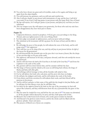 20. You who have shown me great and evil troubles, make us live again; and bring us up
    again from the deepest depths.
21. You will increase my greatness, and you will turn and comfort me.
22. Also I will give thanks in your presence with instruments of song, and the lyre; I will tell of
    your truth, O my God, I will sing praise in your presence with the harp, Holy One of Israel.
23. My lips will rejoice, for I will give praise in your presence, and [also] my soul that you have
    redeemed.
24. Also my tongue every day will repeat your generosity, for those who seek my ruin have
    been disappointed, they have been put to shame.

Psalm 72
1. Composed by Solomon, uttered in prophecy. O God, give your just rulings to the King
    Messiah, and your righteousness to the son of King David.
2. Let him judge your people in righteousness, and your poor with just rulings.
3. The inhabitants of the mountains will lift up peace for the house of Israel, and the hills in
    purity.
4. He will judge the poor of the people, he will redeem the sons of the lowly, and he will
    purge away[151] the oppressor.
5. They will fear you at the rising of the sun, and they will pray in your presence before the light of
    the moon for all generations.
6. He will descend like the favorable rain on the grass that is cut because of locusts, like the drops
    of late rain that drip on the grass of the earth.
7. The righteous will increase in his days, and peace abound, until those who worship the moon
    are destroyed.
8. And he will rule from the bank of the Great Sea to the bank of the Great Sea,[152] and from the
    Euphrates to the ends of the earth.
9. The governors will bow down before him, and his enemies will lick the dust.
10. The kings of Tarsus and the islands of the ocean sea will bring back tribute; the kings of
    Sheba and Seba will offer gifts.
11. And all kings will do homage to him; all the Gentiles will submit to him.
12. For he will deliver the lowly who seeks favor, and the poor who have no helper.
13. He will pity the indigent and lowly, and he will redeem the souls of the lowly.
14. From duress and from extortion he will redeem their souls, and their blood will be
    precious in his presence.
15. And he will live and give to him some of the gold that they brought to him from Sheba, and
    he will pray for him always; every day he will bless him.
16. Let there be the support of bread in the land on the top of the mountains; its fruit will
    quiver like Lebanon, and they will blossom from the city of Jerusalem like the grass of the
    earth.
17. May his name be invoked for ever; and before the sun came to be[153] his name was determined;
    so all the peoples will be blessed by his merit, and they shall speak well of him.
18. Blessed is the LORD God, God of Israel, who works great wonders by himself.
19. And blessed is his glorious name forever, and let the whole earth be filled with his
    glorious splendor. Amen and amen.
20. The prayers of David son of Jesse are complete.
 