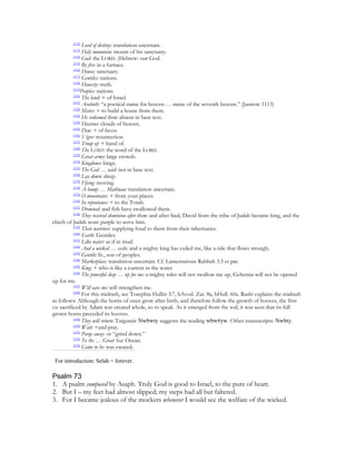 [112]
                Lord of destiny: translation uncertain.
         [113]
                Holy mountain: mount of his sanctuary.
          [114]
                God: the LORD. (Hebrew: our God.
          [115]
                By fire: in a furnace.
          [116]
                House: sanctuary.
          [117]
                Gentiles: nations.
          [118]
                Honesty: truth.
          [119]
                Peoples: nations.
          [120]
                The land: + of Israel.
          [121]
                Araboth: “a poetical name for heaven … name of the seventh heaven.” (Jastrow 1113)
          [122]
                Mates: + to build a house from them.
          [123]
                He redeemed them: absent in base text.
          [124]
                Heavens: clouds of heaven.
          [125]
                Dew: + of favor.
          [126]
                Vigor: resurrection.
          [127]
                Troop of: + band of.
          [128]
                The LORD: the word of the LORD.
          [129]
                Great army: large crowds.
          [130]
                Kingdoms: kings.
          [131]
                The God … said: not in base text.
          [132]
                Lay down: sleep.
          [133]
                Flying: moving.
          [134]
                A hump … Mathnan: translation uncertain.
          [135]
                O mountains: + from your places.
          [136]
                In repentance: + to the Torah.
          [137]
                Drowned: and fish have swallowed them.
          [138]
                They received dominion after them: and after Saul, David from the tribe of Judah became king, and the
chiefs of Judah wore purple to serve him.
          [139]
                Their warriors: supplying food to them from their inheritance.
          [140]
                Earth: Gentiles.
          [141]
                Like water: as if in mud.
          [142]
                And a wicked … exile: and a mighty king has exiled me, like a tide that flows strongly.
          [143]
                Gentile: lit., son of peoples.
          [144]
                Marketplace: translation uncertain. Cf. Lamentations Rabbah 3.5 et par.
          [145]
                King: + who is like a current in the water.
          [146]
                The powerful deep … up for me: a mighty ruler will not swallow me up, Gehenna will not be opened
up for me.
          [147]
                Will save me: will strengthen me.
          [148]
                For this midrash, see Tosephta Hullin 3:7, bAvod. Zar. 8a, bHull. 60a. Rashi explains the midrash
as follows: Although the horns of oxen grow after birth, and therefore follow the growth of hooves, the first
ox sacrificed by Adam was created whole, so to speak. As it emerged from the soil, it was seen that its full
grown horns preceded its hooves.
          [149]
                They will return: Targumic Nwbwty suggests the reading wbw#yw. Other manuscripts: Nwbty.
          [150]
                Wait: +and pray.
          [151]
                Purge away: or “grind down.”
          [152]
                To the … Great Sea: Ocean.
          [153]
                Came to be: was created.

 For introduction: Selah = forever.

Psalm 73
1. A psalm composed by Asaph. Truly God is good to Israel, to the pure of heart.
2. But I – my feet had almost slipped; my steps had all but faltered.
3. For I became jealous of the mockers whenever I would see the welfare of the wicked.
 