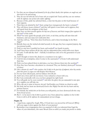 4. For they are not dismayed and daunted by the day of their death; their opinions are sought out, and
    their heart is fat and strong.
5. They do not toil with the toil of men who are occupied with Torah; and they are not smitten
    with the righteous sons of men who endure sufferings.
6. Because of this, pride has adorned them, a crown that they place on their heads because of
    their rapacity.
7. Their faces are distorted by fat;[1] their carvings have transgressed, the heart is ashamed.[2]
8. They will decay because of fatness;[3] and they will speak to cause harm and to oppress; they
    will speak from the arrogance of their heart.
9. They have set their mouth against the holy ones of heaven; and their tongue flares against the
    holy ones[4] of the earth.
10. Then[5] he turns against the people of the LORD, to rule them; and they will smite them with
    hammers, and cause many tears to flow from them.
11. And they will say, “How then does God know, and is there knowledge in the Most
    High?”
12. Behold, these are the wicked who dwell securely in this age; they have acquired property, they
    have procured wealth.
13. Truly in vain have I purified my heart, and washed[6] my hands in purity.
14. And I have been smitten all the day; and my admonition [has come] with every dawn.
15. If I said, “I will talk like them” – behold, I would have done evil to the generation of your
    children.
16. And I thought to know this, [but] it is a weariness in my sight –
17. Until the time of redemption, when I come to the sanctuaries[7] of God, I will understand
    their fate.
18. Truly you have placed them in dark places, you have thrown them into the wasteland.[8]
19. How they have become a desolation in a moment! They are finished, destroyed[9] because
    of chaos.
20. Like a dream of a man[10] who awakes: the LORD in the great day of judgment, when they awake
    from their graves; in anger you will despise their likeness.
21. For my heart will feel pain, and my kidneys burn like fire.
22. And I am a fool, and I do not know; I was reckoned as a beast with you.
23. But I am continually with you; you have grasped my right hand.
24. You will guide me by your counsel;[11] and after the glory that you commanded to come upon
    me is complete, you will take me.
25. Who, like you, is mine in heaven, but you? And besides you I desire no friend on earth.
26. My body and my heart are destroyed; God is the Mighty One who tries my heart and my
    portion forever.
27. For behold, the wicked who are far from you will perish; you have destroyed all who stray
    from the fear of you.
28. But I – to be near to the LORD is good to me; I have placed my confidence in the LORD
    God, to tell to all the righteous the commandments of your charge.

Psalm 74
1. A good lesson, composed by Asaph. Why, O God, have you moved far off forever? [Why]
   will your anger be fierce against the flock of your pasture?
2. Remember your congregation that you acquired of old; you redeemed from Egypt the
   tribes of your inheritance, this same Mount Zion on which you made your presence to abide.
 