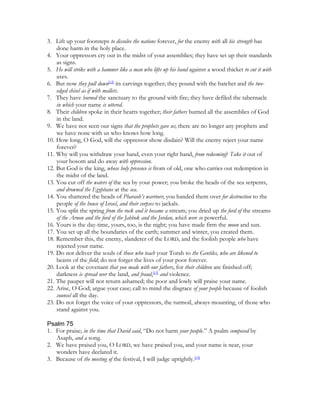 3. Lift up your footsteps to dissolve the nations forever, for the enemy with all his strength has
    done harm in the holy place.
4. Your oppressors cry out in the midst of your assemblies; they have set up their standards
    as signs.
5. He will strike with a hammer like a man who lifts up his hand against a wood thicket to cut it with
    axes.
6. But now they pull down[12] its carvings together; they pound with the hatchet and the two-
    edged chisel as if with mallets.
7. They have burned the sanctuary to the ground with fire; they have defiled the tabernacle
    in which your name is uttered.
8. Their children spoke in their hearts together; their fathers burned all the assemblies of God
    in the land.
9. We have not seen our signs that the prophets gave us; there are no longer any prophets and
    we have none with us who knows how long.
10. How long, O God, will the oppressor show disdain? Will the enemy reject your name
    forever?
11. Why will you withdraw your hand, even your right hand, from redeeming? Take it out of
    your bosom and do away with oppression.
12. But God is the king, whose holy presence is from of old, one who carries out redemption in
    the midst of the land.
13. You cut off the waters of the sea by your power; you broke the heads of the sea serpents,
    and drowned the Egyptians at the sea.
14. You shattered the heads of Pharaoh’s warriors; you handed them over for destruction to the
    people of the house of Israel, and their corpses to jackals.
15. You split the spring from the rock and it became a stream; you dried up the ford of the streams
    of the Arnon and the ford of the Jabbok and the Jordan, which were so powerful.
16. Yours is the day-time, yours, too, is the night; you have made firm the moon and sun.
17. You set up all the boundaries of the earth; summer and winter, you created them.
18. Remember this, the enemy, slanderer of the LORD, and the foolish people who have
    rejected your name.
19. Do not deliver the souls of those who teach your Torah to the Gentiles, who are likened to
    beasts of the field; do not forget the lives of your poor forever.
20. Look at the covenant that you made with our fathers, for their children are finished off;
    darkness is spread over the land, and fraud,[13] and violence.
21. The pauper will not return ashamed; the poor and lowly will praise your name.
22. Arise, O God; argue your case; call to mind the disgrace of your people because of foolish
    counsel all the day.
23. Do not forget the voice of your oppressors, the turmoil, always mounting, of those who
    stand against you.

Psalm 75
1. For praise; in the time that David said, “Do not harm your people.” A psalm composed by
   Asaph, and a song.
2. We have praised you, O LORD, we have praised you, and your name is near, your
   wonders have declared it.
3. Because of the meeting of the festival, I will judge uprightly.[14]
 