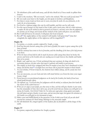 4. The inhabitants of the earth melt away, and all who dwell in it; I have made its pillars firm
    forever.
5. I said to the mockers, “Do not mock,” and to the wicked, “Do not exalt [your] honor.”[15]
6. Do not exalt your honor to the height, you who speak in harshness and blasphemy.
7. For there is none beside me from east to west, nor from the north, the area of deserts, to the
    south, the site of mountains.
8. For God is a righteous judge; this one he will humble, and this one he will exalt.
9. For the cup of cursing is in the hand of the LORD, and a harsh wine, full of a bitter mixture,
    to confuse the wits of the wicked by what is poured out from it, and more severe than the judgment of
    the ancients; yet its dregs and its foam all the wicked of the earth will press out and drink.
10. But I will tell forever the miracles; I will praise the God of Jacob.
11. But all[16] the mighty loftiness of the wicked I will humble; I will uproot them[17] from their
    strongholds; the mighty loftiness of the righteous will be magnified.[18]

Psalm 76
1. For praise, as a psalm; a psalm composed by Asaph, a song.
2. God has become known among those of the house of Judah; his name is great among those of the
    house of Israel.
3. And his sanctuary has come to be in Jerusalem, and the dwelling of the house of his holy presence
    is in Zion.
4. When the house of Israel did his will, he made his presence abide among them; there he broke the
    arrows and bows of the Gentiles who were making war; he made forever the shields and battle-
    lines of no account.
5. Bright [and] awful are you, O God, acclaimed from your sanctuary; the kings who dwell in the
    mountain fortresses, the place where their spoil is gathered, will tremble in your presence.
6. The mighty in heart have stripped from them the weapons of war; they have slumbered in their
    sleep; and all the men[19] of might have not been able to grasp their weapons in their hands.
7. At your rebuke, O God of Jacob, the chariots have fallen asleep, and the cavalry have been
    disabled.
8. You are awesome, you are God; and who will stand before you from the time your anger
    becomes strong?
9. From heaven you proclaimed judgment on the land of the Gentiles; the land of Israel was
    afraid [and] became silent.
10. The righteous say, “Let God arise for judgment with the wicked, to redeem from their hands all
    the meek of the earth forever.”
11. When you are angry at your people, you show mercy to them, and they will give thanks to your name;
    but the remainder of fury that is left to you, out of the wrath that you showed, you will gird on to
    destroy the Gentiles. ANOTHER TARGUM: For when your anger grows strong against your people,
    they will repent and give thanks to your name, and you turn from anger; but against the remnant of
    the Gentiles you will gird on the instruments of anger.
12. Make vows and fulfill [them] in the presence of the LORD your God, all you who dwell
    around his sanctuary; let them bring offerings to his awesome temple.
13. He will diminish the arrogant spirits of the leaders; [he is] dreadful to all the kings of the
    earth.

Psalm 77
1. For praise; composed by Jeduthun for Asaph; a psalm.
 