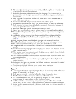2. My voice is [raised] in the presence of the LORD, and I will complain; my voice is [raised]
    in the presence of God; hear my utterance!
3. In the day of my distress, I sought instruction from the presence of the LORD; the spirit of
    prophecy rested on me in the night; my eye ran with tears and will not stop; my soul refused to
    be comforted.
4. I will remember God and I will tremble in the presence of the LORD; I will speak, and my
    spirit will be weary forever.
5. You have shut the lids of my eyes; I am smitten, and I will not speak.
6. I have counted up the good days which were at the beginning, the good years of long ago.
7. I will remember my psalm in the night; I will speak with the thoughts of my heart, and the
    mind of my spirit will examine miracles.
8. Can the LORD be far off forever, and no longer show favor again?
9. Can he have cut off his favor forever? Is the decree of evil complete for all generations?
10. Can God have forgotten to have pity? Or has he gotten too angry to sustain his compassion
    forever?
11. And I said, “It is my sickness; they have forgotten the might of the right hand of the Most
    High.” ANOTHER TARGUM: And I said, “It is my petition, years that he shortened by
    days.”[20]
12. I will remember the acts of God, for I will remember your wonders from of old.
13. And I meditated on all your good works, and I will speak of the intricacy of your miracles.
14. O God, because your ways are holy, what god is great like the God of Israel?
15. You are the God who works wonders; you have made known your might among the
    peoples.
16. You have redeemed your people with the strength of your arm, the sons that Jacob sired and
    whom Joseph fed, forever.
17. They saw your presence in the midst of the sea, O God; they saw your might by the sea; the Gentiles
    trembled, even the deeps will be shaken.
18. The clouds of heaven made water descend, the heights gave voice; also comes the hail, your
    arrows, and are ablaze.
19. The sound of your outcry was heard in the sphere; lightning lit up the world, the earth
    rattled and shook.
20. In the sea of Suph [was] your path, and your highway in the many waters; and the track of
    your steps were not discerned.
21. You guided your people as a flock, by the hand of Moses and Aaron.

Psalm 78
1. A teaching of the Holy Spirit, composed by Asaph. Hear, O my people, my Torah; incline your
   ears to the utterances of my mouth.
2. I will open my mouth in a proverb; I will declare riddles from ancient times.
3. Which we have heard and known, and [which] our fathers told to us.
4. We will not hide it from their sons, recounting the psalms of the LORD to a later
   generation, and his might, and the wonders that he performed.
5. And he established a witness among those of the house of Jacob, and he decreed a Torah
   among those of the house of Israel, which he commanded our fathers to teach to their sons.
6. So that another generation, sons still to be born, should know; they will arise and tell it to
   their children.
 