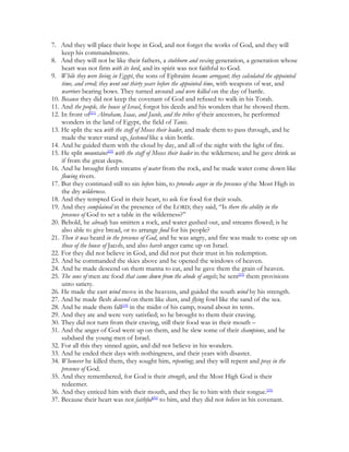 7. And they will place their hope in God, and not forget the works of God, and they will
    keep his commandments.
8. And they will not be like their fathers, a stubborn and vexing generation, a generation whose
    heart was not firm with its lord, and its spirit was not faithful to God.
9. While they were living in Egypt, the sons of Ephraim became arrogant; they calculated the appointed
    time, and erred; they went out thirty years before the appointed time, with weapons of war, and
    warriors bearing bows. They turned around and were killed on the day of battle.
10. Because they did not keep the covenant of God and refused to walk in his Torah.
11. And the people, the house of Israel, forgot his deeds and his wonders that he showed them.
12. In front of[21] Abraham, Isaac, and Jacob, and the tribes of their ancestors, he performed
    wonders in the land of Egypt, the field of Tanis.
13. He split the sea with the staff of Moses their leader, and made them to pass through, and he
    made the water stand up, fastened like a skin bottle.
14. And he guided them with the cloud by day, and all of the night with the light of fire.
15. He split mountains[22] with the staff of Moses their leader in the wilderness; and he gave drink as
    if from the great deeps.
16. And he brought forth streams of water from the rock, and he made water come down like
    flowing rivers.
17. But they continued still to sin before him, to provoke anger in the presence of the Most High in
    the dry wilderness.
18. And they tempted God in their heart, to ask for food for their souls.
19. And they complained in the presence of the LORD; they said, “Is there the ability in the
    presence of God to set a table in the wilderness?”
20. Behold, he already has smitten a rock, and water gushed out, and streams flowed; is he
    also able to give bread, or to arrange food for his people?
21. Then it was heard in the presence of God, and he was angry, and fire was made to come up on
    those of the house of Jacob, and also harsh anger came up on Israel.
22. For they did not believe in God, and did not put their trust in his redemption.
23. And he commanded the skies above and he opened the windows of heaven.
24. And he made descend on them manna to eat, and he gave them the grain of heaven.
25. The sons of men ate food that came down from the abode of angels; he sent[23] them provisions
    unto satiety.
26. He made the east wind move in the heavens, and guided the south wind by his strength.
27. And he made flesh descend on them like dust, and flying fowl like the sand of the sea.
28. And he made them fall[24] in the midst of his camp, round about its tents.
29. And they ate and were very satisfied; so he brought to them their craving.
30. They did not turn from their craving, still their food was in their mouth –
31. And the anger of God went up on them, and he slew some of their champions, and he
    subdued the young men of Israel.
32. For all this they sinned again, and did not believe in his wonders.
33. And he ended their days with nothingness, and their years with disaster.
34. Whenever he killed them, they sought him, repenting; and they will repent and pray in the
    presence of God.
35. And they remembered, for God is their strength, and the Most High God is their
    redeemer.
36. And they enticed him with their mouth, and they lie to him with their tongue.[25]
37. Because their heart was not faithful[26] to him, and they did not believe in his covenant.
 