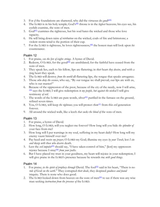 3.   For if the foundations are shattered, why did the virtuous do good?[45]
4.   The LORD is in his holy temple; God’s[46] throne is in the highest heavens; his eyes see, his
     eyelids examine, the sons of men.
5.   God[47] examines the righteous, but his soul hates the wicked and those who love
     rapacity.
6.   He will bring down rains of retribution on the wicked, coals of fire and brimstone; a
     violent storm-wind is the portion of their cup.
7.   For the LORD is righteous, he loves righteousness,[48] the honest man will look upon his
     countenance.

Psalm 12
1. For praise, on the lyre of eight strings. A hymn of David.
2. Redeem, O LORD, for the good[49] are annihilated; for the faithful have ceased from the
   sons of men.
3. They speak lies, each to his fellow, lips are flattering; in their heart they deceive, and with a
   lying heart they speak.
4. The LORD will destroy from the world all flattering lips, the tongue that speaks arrogance.
5. Those who deny the essence, who say, “By our tongue we shall prevail, our lips are with us,
   who is our master?”
6. Because of the oppression of the poor, because of the cry of the needy, now I will arise,
   [50]
        says the LORD; I will give redemption to my people, but against the wicked I will give
   testimony of evil.
7. The words of the LORD are pure words, silver[51] purified in the furnace on the ground,
   refined seven times.
8. You, O LORD, will keep the righteous; you will protect them[52] from this evil generation
   forever.
9. All around the wicked walk, like a leech that sucks the blood of the sons of men.

Psalm 13
1. For praise, a hymn of David.
2. How long, O LORD, will you neglect me forever? How long will you hide the splendor of
   your face from me?
3. How long will I put warnings in my soul, suffering in my heart daily? How long will my
   enemy vaunt himself over me?
4. Pay heed and receive my prayer, O LORD my God; illumine my eyes by your Torah, lest I sin
   and sleep with those who deserve death.
5. Lest the evil impulse[53] should say, “I have taken control of him,” [lest] my oppressors
   rejoice because I stray[54] from your paths.
6. But I have placed my trust in your goodness, my heart will rejoice in your redemption; I
   will give praise in the LORD’s presence because he rewards me with good things.

Psalm 14
1. For praise; in the spirit of prophecy through David. The fool[55] said in his heart, “There is no
   rule of God on the earth.” They corrupted their deeds, they despised goodness and found
   iniquity. There is none who does good.
2. The LORD looked down from heaven on the sons of men[56] to see if there was any wise
   man seeking instruction from the presence of the LORD.
 