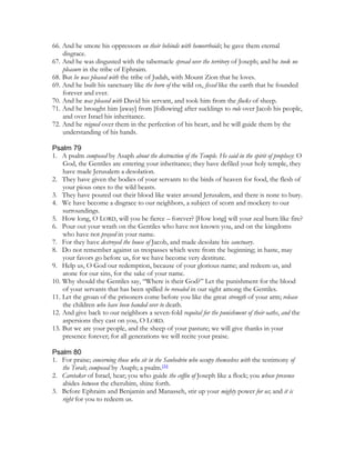 66. And he smote his oppressors on their behinds with hemorrhoids; he gave them eternal
    disgrace.
67. And he was disgusted with the tabernacle spread over the territory of Joseph; and he took no
    pleasure in the tribe of Ephraim.
68. But he was pleased with the tribe of Judah, with Mount Zion that he loves.
69. And he built his sanctuary like the horn of the wild ox, fixed like the earth that he founded
    forever and ever.
70. And he was pleased with David his servant, and took him from the flocks of sheep.
71. And he brought him [away] from [following] after sucklings to rule over Jacob his people,
    and over Israel his inheritance.
72. And he reigned over them in the perfection of his heart, and he will guide them by the
    understanding of his hands.

Psalm 79
1. A psalm composed by Asaph about the destruction of the Temple. He said in the spirit of prophecy: O
    God, the Gentiles are entering your inheritance; they have defiled your holy temple, they
    have made Jerusalem a desolation.
2. They have given the bodies of your servants to the birds of heaven for food, the flesh of
    your pious ones to the wild beasts.
3. They have poured out their blood like water around Jerusalem, and there is none to bury.
4. We have become a disgrace to our neighbors, a subject of scorn and mockery to our
    surroundings.
5. How long, O LORD, will you be fierce – forever? [How long] will your zeal burn like fire?
6. Pour out your wrath on the Gentiles who have not known you, and on the kingdoms
    who have not prayed in your name.
7. For they have destroyed the house of Jacob, and made desolate his sanctuary.
8. Do not remember against us trespasses which were from the beginning; in haste, may
    your favors go before us, for we have become very destitute.
9. Help us, O God our redemption, because of your glorious name; and redeem us, and
    atone for our sins, for the sake of your name.
10. Why should the Gentiles say, “Where is their God?” Let the punishment for the blood
    of your servants that has been spilled be revealed in our sight among the Gentiles.
11. Let the groan of the prisoners come before you like the great strength of your arm; release
    the children who have been handed over to death.
12. And give back to our neighbors a seven-fold requital for the punishment of their oaths, and the
    aspersions they cast on you, O LORD.
13. But we are your people, and the sheep of your pasture; we will give thanks in your
    presence forever; for all generations we will recite your praise.

Psalm 80
1. For praise; concerning those who sit in the Sanhedrin who occupy themselves with the testimony of
   the Torah; composed by Asaph; a psalm.[30]
2. Caretaker of Israel, hear; you who guide the coffin of Joseph like a flock; you whose presence
   abides between the cherubim, shine forth.
3. Before Ephraim and Benjamin and Manasseh, stir up your mighty power for us; and it is
   right for you to redeem us.
 