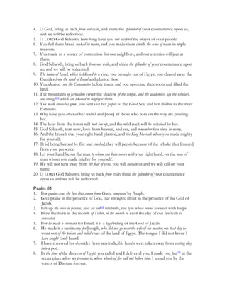 4. O God, bring us back from our exile, and shine the splendor of your countenance upon us,
    and we will be redeemed.
5. O LORD God Sabaoth, how long have you not accepted the prayer of your people!
6. You fed them bread soaked in tears, and you made them drink the wine of tears in triple
    measure.
7. You made us a source of contention for our neighbors, and our enemies will jeer at
    them.
8. God Sabaoth, bring us back from our exile, and shine the splendor of your countenance upon
    us, and we will be redeemed.
9. The house of Israel, which is likened to a vine, you brought out of Egypt; you chased away the
    Gentiles from the land of Israel and planted them.
10. You cleared out the Canaanites before them, and you uprooted their roots and filled the
    land.
11. The mountains of Jerusalem cover the shadow of the temple, and the academies, say the scholars,
    are strong,[31] which are likened to mighty cedars.
12. You made branches grow, you sent out her pupils to the Great Sea, and her children to the river
    Euphrates.
13. Why have you attacked her walls? and [now] all those who pass on the way are pruning
    her.
14. The boar from the forest will root her up, and the wild cock will be sustained by her.
15. God Sabaoth, turn now, look from heaven, and see, and remember this vine in mercy.
16. And the branch that your right hand planted, and the King Messiah whom you made mighty
    for yourself.
17. [It is] being burned by fire and crushed; they will perish because of the rebuke that [comes]
    from your presence.
18. Let your hand be on the man to whom you have sworn with your right hand, on the son of
    man whom you made mighty for yourself.
19. We will not turn away from the fear of you; you will sustain us and we will call on your
    name.
20. O LORD God Sabaoth, bring us back from exile; shine the splendor of your countenance
    upon us and we will be redeemed.

Psalm 81
1. For praise; on the lyre that comes from Gath, composed by Asaph.
2. Give praise in the presence of God, our strength; shout in the presence of the God of
   Jacob.
3. Lift up the voice in praise, and set out[32] timbrels, the lyre whose sound is sweet with harps.
4. Blow the horn in the month of Tishri, in the month in which the day of our festivals is
   concealed.
5. For he made a covenant for Israel; it is a legal ruling of the God of Jacob.
6. He made it a testimony for Joseph, who did not go near the wife of his master; on that day he
   went out of the prison and ruled over all the land of Egypt. The tongue I did not know I
   have taught [and] heard.
7. I have removed his shoulder from servitude; his hands were taken away from casting clay
   into a pot.
8. In the time of the distress of Egypt, you called and I delivered you; I made you fast[33] in the
   secret place where my presence is, where wheels of fire call out before him; I tested you by the
   waters of Dispute forever.
 