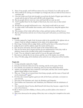 9. Hear, O my people, and I will bear witness for you, O Israel, if you will accept my word.
10. There shall not be among you worshippers of a foreign idol, and you shall not bow down to
    a profane idol.
11. I am the LORD your God, who brought you up from the land of Egypt; open wide your
    mouth with the words of Torah, and I will fill it with all good things.
12. But my people did not receive my voice; and Israel did not want my word.
13. And I expelled them for the thoughts of their heart, they went away in their wicked
    counsel.
14. Would that my people had listened to me – that Israel would walk in my ways!
15. In a little while I will humble their enemies, and I will turn my strong blow against their
    enemies.
16. The enemies of the LORD will be false to him; and their harshness will last forever.
17. But he will feed him with the best of wheat bread; and I will satisfy you with honey from
    the rock.

Psalm 82
1. A hymn composed by Asaph. God, his presence abides in the assembly of the righteous who are
   strong in Torah; he will give judgment in the midst of the righteous judges.
2. How long, O wicked, will you judge falsely, and lift up the faces of the wicked forever?
3. Judge the poor and the orphan; acquit the needy and the poor.
4. Save the poor and needy, from the hands of the wicked deliver them.
5. They do not know how to do good, and they do not understand the Torah, they walk in
   darkness; because of this, the pillars of the earth’s foundations shake.
6. I said, “You are reckoned as angels, and all of you are like angels of the height.”
7. But truly you will die like the sons of men; and like one of the leaders you will fall.
8. Arise, O LORD, judge all the inhabitants of the earth; for you will possess all the Gentiles.


Psalm 83
1. A song and psalm composed by Asaph.
2. God, do not become silent; do not be uncaring, and do not be quiet, O God.
3. For, behold, your enemies are stirred up, and your foes have lifted their head.
4. Against your people they have contrived a secret plan, and they take counsel together
    against things hidden in your treasuries.
5. They say, “Come, let us conceal them from being a people, and the name of Israel will
    not be mentioned[34] again.”
6. For they take counsel together against you with all their heart, and make a covenant on
    your account.
7. The tents of the Edomites and Arabs, the Moabites and Hungarites.
8. The Gublites and Ammonites and Amalekites, the Philistines with the inhabitants of
    Tyre.
9. Also Sennacherib, king of Assyria, allied himself with them; they became a support for the
    sons of Lot forever.
10. Do to them as you did to Midian, to Sisera, and as you did to Jabin at the stream of
    Kishon.
11. They were destroyed at the spring of Dor; they were as dung that is trampled on the earth.
    [35]
 