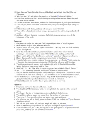 12. Make them and their chiefs like Oreb and like Zeeb; and all their kings like Zeba and
    Zalmunna.
13. Who had said, “We will inherit for ourselves all the fields[36] of the god Elohim.”
14. O my God, make them like a wheel that keeps on rolling and does not stop, down a slope; and
    like straw before a storm.
15. Like fire that burns in the forest, and like the flame that ignites the plants of the mountains.
16. Thus will you pursue them with your storm wind, and you will frighten them with your
    gale.
17. Fill their faces with shame, and they will seek your name, O LORD.
18. They will be ashamed and terrified for ages upon ages; and they will be disgraced and will
    perish.
19. And they will know that you, your name the LORD, are alone supreme over all the
    inhabitants of the earth.

Psalm 84
1. For praise, on the lyre that comes from Gath; composed by the sons of Korah; a psalm.
2. How beloved are your tents, O LORD Sabaoth!
3. My soul craved and even yearned for the court of the LORD; my heart and flesh meditate
    on the enduring God.
4. Even the dove has found a house, and the turtledove a nest that is suitable for her
    hatchlings – to be sacrificed on your altars, O LORD Sabaoth, my king and my God.
5. Happy are the righteous who dwell in your sanctuary;[37] again they will praise you forever.
6. Happy the man who has his strength in your word; trust is in their hearts.
7. The wicked who cross over the valleys of Gehenna, weeping – he will make[38] their weeping like
    a fountain; also those who return to the teaching of his Torah he will cover with blessings.
8. The righteous go from the sanctuary to the academies; their toil in the Torah will be manifest
    before the LORD, whose presence abides in Zion.
9. David said, “O LORD, God Sabaoth, receive my prayer; hear, O God of Jacob, forever.”
10. See, O God, the merits of our fathers, and behold the face of your anointed.
11. For it is better to dwell one day in the courtyard of your sanctuary than a thousand in exile; I
    have chosen to adhere to the sanctuary of God rather than to live in the tents of wickedness.
12. For the LORD God is like a high wall and a strong shield; the LORD will give grace and
    glory; he will not hide goodness from those who walk in perfection.
13. O LORD Sabaoth, it is well for the son of man who trusts in your word.

Psalm 85
1. For praise; composed by the sons of Korah; a psalm.
2. You delighted, O LORD, in your land; you brought back the captivity of the house of
   Jacob.
3. You forgave the sins of your people; you covered all their faults forever.
4. You withdrew all your anger; you turned from the harshness of your anger.
5. Turn to us, O God our redemption; and revoke your anger against us.
6. Can it be that you will act harshly against us forever? Will you prolong out[39] your harshness
   for all generations?
7. Will you not again revive us? And your people will rejoice in your word.
8. Show us, O LORD, your goodness; and may your redemption be given[40] to us.[41]
9. I will hear what God, the LORD, will say; for he will speak peace to his people and to his
   pious ones, and they will not return to heathenism.[42]
 