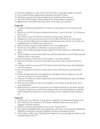 10. Truly his redemption is near to those who fear him, to make glory abide in our land.
11. Favor and truth meet, righteousness and peace have joined[43] together.
12. Truth grew up from the land; and righteousness looked out from heaven.
13. Also the LORD[44] will give what is good; and our land will give its produce.
14. Righteousness will walk before him; and he set his steps on a good path.

Psalm 86
1. A prayer that David prayed. Incline, O LORD, your ear; answer me, for I am poor and
    needy.
2. Protect my soul, for I am pious; redeem your servant – you, O my God – for I do put my
    trust in you.
3. Have mercy on me, O LORD, for I will pray in your presence all the day.
4. Gladden the soul of your servant, for to you, O LORD, will I lift up my soul in prayer.
5. For you are the LORD, good to the righteous and forgiving to those who turn to his Torah, and
    multiplying favor to all who pray in your presence.
6. Hear, O LORD, my prayer; and accept the voice of my supplications.
7. On the day of my distress, I will call to you, for you answer me.
8. There is none besides you among the angels on high,[45] O LORD, and there is nothing like your
    deeds.
9. All the Gentiles you have made shall come and bow down before you, O LORD; and they
    shall give glory to your name.
10. For you are great, O God, and you do wonders – you alone are God.
11. Teach me, O LORD, your ways; I will walk in your truth; unify my heart to fear your
    name.
12. I will give thanks in your presence,[46] O LORD my God, with all my heart; and I will glorify
    your name forever.
13. For your goodness towards me is great; and you have delivered my soul from lowest
    Sheol.
14. O God, arrogant men have risen against me, and mighty men have sought my soul; and
    they have not kept you in front of them.
15. And you, O LORD, are a God compassionate and merciful, putting away anger, and showing
    much favor and truth.
16. Turn unto me and pity me; give your strength to your servant, and redeem the son of
    your handmaiden.
17. Perform for me a miracle for good; when my son Solomon shall bring the ark into the sanctuary,
    let the gates be opened on my account and my enemies will see that you have forgiven me, and they
    will be ashamed and confess; for you are the LORD, you have helped me and comforted
    me.

Psalm 87
1. Uttered by the sons of Korah. A song that was established at the instruction of the fathers of old.
2. The LORD loves the entrances to the academies established in Zion more than all the
   synagogues of the house of Jacob.
3. Glorious words have been spoken of you, O city of God, forever.
4. The Egyptians and Babylonians have reminded those who know you of your praises; behold, the
   Philistines and Tyrians, with the Ethiopians; this king was brought up there.
5. And of Zion it will be said, “King David and Solomon his son were brought up within it; and
   God shall build it above.”[47]
 
