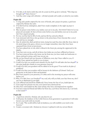 6. O LORD, in the book in which they write the account of all the ages [it is written], “This king was
   brought up[48] there forever.”
7. And they utter songs with celebration – all kinds of psalms with sacrifice are uttered in your midst.

Psalm 88
1. A song and a psalm composed by the sons of Korah, with a prayer; for praise; a good lesson
    composed by Heman the native.
2. O LORD God my redemption, daily I have made complaint; in the night my prayer is
    before you.
3. May my prayer come before you; incline your ear to my plea. ANOTHER TARGUM: Let my
    prayer for your people, the house of Israel, come before you; and incline your ear to my psalm
    that I have sung for your glory.
4. For my soul has had its fill of evils; and my life has arrived at Sheol.
5. I am reckoned with those who go down to the prison-house; I have become like a son of
    man who has no strength.
6. Like the wicked who died and did not return, having been made free from strife; like those slain by
    the sword, lying in the grave, whom you no longer remember, since they have been
    separated from the face of your presence.
7. You have placed me in exile, which is likened to the lower pit, among the oppressed in the
    depths.
8. Your fury rests on me, and all evil decrees have broken me; you have afflicted me forever.
9. You have removed those who know me far from me; you have made me loathsome to
    them; enclosed in prison, and I may not go out.
10. My eye has flowed with tears because of affliction; every day I have called to you, O
    LORD; I have spread my hands to you in prayer.
11. Could it be that you would work miracles for the dead? Or will bodies that have decayed[49] in
    dust arise [and] give thanks in your presence forever?
12. Could it be that your goodness will be talked of in the grave? Your truth in the place of
    perdition?
13. Could it be that your wonders will be known in the darkness of Gehenna? And your
    generosity in the land of thirst and desolation?
14. But I have prayed in your presence, O LORD; and in the morning my prayer will come
    before you.
15. Why, O LORD, have you forsaken[50] my soul, why will you hide your face from me, that I
    may not see illumination by your light?
16. I am afflicted and frail from childhood; I have borne the fear of you, loaded upon me.
17. Your anger has passed over me; your terrors have destroyed me.
18. They have surrounded me like water all day; they have encompassed me together.
19. You have removed friend and fellow far from me; as for those who know me, I am lowly
    in their mouth.[51]

Psalm 89
1. A good lesson uttered by Abraham, who came from the east.
2. I will praise the kindness of the LORD forever; from generation to generation I will make
   known your truth with my mouth.
3. For I said, “The world will be built by kindness; you will establish your truth in the
   heavens.”
4. I made a covenant with Abraham my chosen; I confirmed it with my servant David.
 