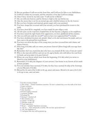 34. But my goodness I will not revoke from him, and I will not be false to my faithfulness.
35. I will not violate my covenant, and the utterance of my lips I will not change.
36. Once I have sworn by my holy name: “I will not lie to David.”
37. His sons will exist forever, and his throne is bright as the sun before me.
38. Like the moon that is set for an eternal sign, and a faithful witness in the sky forever.
39. But you have forsaken and rejected, grown angry with your anointed.
40. You have changed the covenant with your servant; you have profaned his crown to the
    earth.
41. You have forced all his strongholds, you have made his open villages a ruin.
42. All who pass on the road have trampled him; he has become a disgrace to his neighbors.
43. You have raised the right hand of his oppressors; you have gladdened all his enemies.
44. Also you will turn aside his sword[54] and you have not supported him[55] in battle.
45. You have abolished the priests who sprinkle [blood] on the altar and cleanse his people, and you
    have cast to the ground his royal throne.
46. You have cut short the days of his young men; you have covered him with shame and
    disgrace forever.
47. How long, O LORD, will you remove your presence forever? [How long] will your rage burn
    like fire?
48. Remember that I was created from dust; why have you created all the sons of men for vanity?
49. Who is the man who will live and not see the angel of death, who will deliver his soul from
    his hand, and not go down to his grave forever?
50. Where are your favors which were from the beginning, O LORD, which you swore to
    David in your faithfulness?
51. Remember, O LORD, the disgrace of your servant; I have borne in my bosom all the insults
    of many peoples.
52. For your enemies have scorned, O LORD, for they have scorned the delay of the footsteps
    of your Messiah, O LORD.
53. Blessed be the name of the LORD in this age, amen and amen. Blessed be the name of the LORD
    in the age to come, amen and amen.




        [1]
            Fat: the covering of death.
        [2]
            Their carvings …ashamed: translation uncertain. The heart is ashamed: they cover the walls of the heart.
        [3]
            Fatness: moisture.
        [4]
            Holy ones: righteous.
        [5]
            Then: therefore.
        [6]
            Washed: reading corrected.
        [7]
            Sanctuaries: Temple.
        [8]
            Wasteland: Pit.
        [9]
            Destroyed: + finished off.
        [10]
             Man: drunken man.
        [11]
             Counsel: + in this age.
        [12]
             Pull down: scrape off.
        [13]
             Fraud: oppression.
        [14]
             Because … uprightly: Translation uncertain.
        [15]
             And [to] … honor: and [to] the scornful, “Do not raise up [your] honor.”
        [16]
             All: +the kingdoms of.
        [17]
             I will uproot them: they will be plucked up.
 