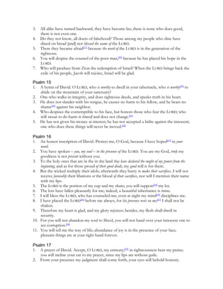 3.   All alike have turned backward, they have become lax; there is none who does good,
     there is not even one.
4.   Do they not know, all doers of falsehood? Those among my people who dine have
     dined on bread [and] not blessed the name of the LORD.
5.   There they became afraid[57] because the word of the LORD is in the generation of the
     righteous.
6.   You will despise the counsel of the poor man,[58] because he has placed his hope in the
     LORD.
7.   Who will produce from Zion the redemption of Israel? When the LORD brings back the
     exile of his people, Jacob will rejoice, Israel will be glad.

Psalm 15
1. A hymn of David. O LORD, who is worthy to dwell in your tabernacle, who is worthy[59] to
   abide on the mountain of your sanctuary?
2. One who walks in integrity, and does righteous deeds, and speaks truth in his heart.
3. He does not slander with his tongue, he causes no harm to his fellow, and he bears no
   shame[60] against his neighbor.
4. Who despises the contemptible to his face, but honors those who fear the LORD; who
   will swear to do harm to himself and does not change.[61]
5. He has not given his money at interest; he has not accepted a bribe against the innocent;
   one who does these things will never be moved.[62]

Psalm 16
1. An honest inscription of David. Protect me, O God, because I have hoped[63] in your
    word.
2. You have spoken – you, my soul – in the presence of the LORD. You are my God, truly my
    goodness is not present without you.
3. To the holy ones that are in the in the land they have declared the might of my power from the
    beginning; and as for those proud of their good deeds, my good will is for them.
4. But the wicked multiply their idols; afterwards they hurry to make their sacrifices. I will not
    receive favorably their libations or the blood of their sacrifices, nor will I mention their name
    with my lips.
5. The LORD is the portion of my cup and my share; you will support[64] my lot.
6. The lots have fallen pleasantly for me; indeed, a beautiful inheritance is mine.
7. I will bless the LORD, who has counseled me; even at night my mind[65] disciplines me.
8. I have placed the LORD[66] before me always, for his presence rests on me;[67] I shall not be
    shaken.
9. Therefore my heart is glad, and my glory rejoices; besides, my flesh shall dwell in
    security.
10. For you will not abandon my soul to Sheol, you will not hand over your innocent one to
    see corruption.[68]
11. You will tell me the way of life; abundance of joy is in the presence of your face;
    pleasant things are at your right hand forever.

Psalm 17
1. A prayer of David. Accept, O LORD, my entreaty;[69] in righteousness hear my praise;
   you will incline your ear to my prayer, since my lips are without guile.
2. From your presence my judgment shall come forth; your eyes will behold honesty.
 