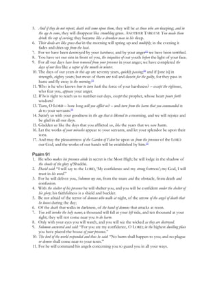 5. And if they do not repent, death will come upon them, they will be as those who are sleeping; and in
    the age to come, they will disappear like crumbling grass. ANOTHER TARGUM: You made them
    drink the cup of cursing; they became like a drunken man in his sleep.
6. Their deeds are like grass that in the morning will spring up and multiply; in the evening it
    fades and dries up from the heat.
7. For we have been destroyed by your harshness, and by your anger[1] we have been terrified.
8. You have set our sins in front of you, the iniquities of our youth before the light of your face.
9. For all our days have been removed from your presence in your anger; we have completed the
    days of our lives like a vapor of the mouth in winter.
10. The days of our years in this age are seventy years, quickly passing;[2] and if [one is] in
    strength, eighty years; but most of them are toil and deceit for the guilty, for they pass in
    haste and fly away to the morning.[3]
11. Who is he who knows how to turn back the force of your harshness? – except the righteous,
    who fear you, appease your anger.
12. Who is right to teach us to number our days, except the prophet, whose heart pours forth
    wisdom?
13. Turn, O LORD – how long will you afflict us? – and turn from the harm that you commanded to
    do to your servants.[4]
14. Satisfy us with your goodness in the age that is likened to a morning, and we will rejoice and
    be glad in all our days.
15. Gladden us like the days that you afflicted us, like the years that we saw harm.
16. Let the works of your miracles appear to your servants, and let your splendor be upon their
    sons.
17. And may the pleasantness of the Garden of Eden be upon us from the presence of the LORD
    our God, and the works of our hands will be established by him.[5]

Psalm 91
1. He who makes his presence abide in secret is the Most High; he will lodge in the shadow of
    the clouds of the glory of Shaddai.
2. David said: “I will say to the LORD, ‘My confidence and my strong fortress’; my God, I will
    trust in his word.”
3. For he will deliver you, Solomon my son, from the snare and the obstacle, from death and
    confusion.
4. With the shelter of his presence he will shelter you, and you will be confident under the shelter of
    his glory; his faithfulness is a shield and buckler.
5. Be not afraid of the terror of demons who walk at night, of the arrow of the angel of death that
    he looses during the day;
6. Of the death that walks in darkness, of the band of demons that attacks at noon.
7. You will invoke the holy name; a thousand will fall at your left side, and ten thousand at your
    right; they will not come near you to do harm.
8. Only with your eyes you will watch, and you will see the wicked as they are destroyed.
9. Solomon answered and said: “For you are my confidence, O LORD; in the highest dwelling place
    you have placed the house of your presence.”
10. The lord of the world responded and thus he said: “No harm shall happen to you; and no plague
    or demon shall come near to your tents.”
11. For he will command his angels concerning you to guard you in all your ways.
 