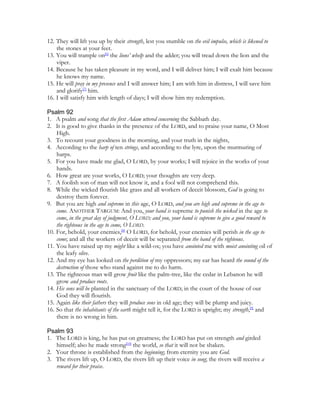 12. They will lift you up by their strength, lest you stumble on the evil impulse, which is likened to
    the stones at your feet.
13. You will trample on[6] the lions’ whelp and the adder; you will tread down the lion and the
    viper.
14. Because he has taken pleasure in my word, and I will deliver him; I will exalt him because
    he knows my name.
15. He will pray in my presence and I will answer him; I am with him in distress, I will save him
    and glorify[7] him.
16. I will satisfy him with length of days; I will show him my redemption.

Psalm 92
1. A psalm and song that the first Adam uttered concerning the Sabbath day.
2. It is good to give thanks in the presence of the LORD, and to praise your name, O Most
    High.
3. To recount your goodness in the morning, and your truth in the nights,
4. According to the harp of ten strings, and according to the lyre, upon the murmuring of
    harps.
5. For you have made me glad, O LORD, by your works; I will rejoice in the works of your
    hands.
6. How great are your works, O LORD; your thoughts are very deep.
7. A foolish son of man will not know it, and a fool will not comprehend this.
8. While the wicked flourish like grass and all workers of deceit blossom, God is going to
    destroy them forever.
9. But you are high and supreme in this age, O LORD, and you are high and supreme in the age to
    come. ANOTHER TARGUM: And you, your hand is supreme to punish the wicked in the age to
    come, in the great day of judgment, O LORD; and you, your hand is supreme to give a good reward to
    the righteous in the age to come, O LORD.
10. For, behold, your enemies,[8] O LORD, for behold, your enemies will perish in the age to
    come; and all the workers of deceit will be separated from the band of the righteous.
11. You have raised up my might like a wild-ox; you have anointed me with moist anointing oil of
    the leafy olive.
12. And my eye has looked on the perdition of my oppressors; my ear has heard the sound of the
    destruction of those who stand against me to do harm.
13. The righteous man will grow fruit like the palm-tree, like the cedar in Lebanon he will
    grow and produce roots.
14. His sons will be planted in the sanctuary of the LORD; in the court of the house of our
    God they will flourish.
15. Again like their fathers they will produce sons in old age; they will be plump and juicy.
16. So that the inhabitants of the earth might tell it, for the LORD is upright; my strength,[9] and
    there is no wrong in him.

Psalm 93
1. The LORD is king, he has put on greatness; the LORD has put on strength and girded
   himself; also he made strong[10] the world, so that it will not be shaken.
2. Your throne is established from the beginning; from eternity you are God.
3. The rivers lift up, O LORD, the rivers lift up their voice in song; the rivers will receive a
   reward for their praise.
 