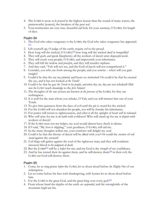 4. The LORD is more to be praised in the highest heavens than the sound of many waters, the
   praiseworthy [waters], the breakers of the great sea!
5. Your testimonies are very true, beautiful and holy for your sanctuary, O LORD, for length
   of days.

Psalm 94
1. The God who takes vengeance is the LORD; the God who takes vengeance has appeared.
     [11]

2.  Lift yourself up, O judge of the earth; requite evil to the proud.
3.  How long will the wicked, O LORD,[12] how long will the wicked dwell in tranquillity?
4.  They will gush and speak blasphemy; all the workers of deceit utter disgraceful words.
5.  They will crush your people, O LORD, and impoverish your inheritance.
6.  They will kill the widow and proselyte, and they will murder orphans.
7.  And they said, “Yah will not see, and the God of Jacob will not comprehend it.”
8.  Consider, you who are fools among the people; and you unwise – when will you gain
    insight?
9. Could it be that the ear was planted, and hears no instruction? Or could it be that he created
    the eye, and it has not looked at the Torah?
10. Could it be that he gave the Torah to his people, and when they sin, they are not rebuked? Did
    not the LORD teach knowledge to the first Adam?
11. The thoughts of the sons of men are known in the presence of the LORD, for they are
    nothingness.
12. It is well for the man whom you rebuke, O Yah; and you will instruct him out of your
    Torah.
13. To give him quietness from the days of evil until the pit is created for the wicked.
14. For the LORD will not abandon his people, nor will he forsake his inheritance.
15. For justice will return to righteousness, and after it all the upright of heart will be redeemed.
16. Who will arise for me to do battle with evildoers? Who will stand up for me to dispute with
    workers of deceit?
17. If the LORD were not my helper, my soul would almost have dwelt in silence.
18. If I said, “My foot is slipping,” your goodness, O LORD, will aid me.
19. In the many thoughts within me, your comforts will delight my soul.
20. Could it be that the throne of deceit will be allied with you? Or could the creature of toil
    stand against the covenant?
21. Evil things will gather against the soul of the righteous man; and they will condemn
    innocent blood to the judgment of death.
22. But the LORD[13] will be a helper for me; and my God is the strength of my confidence.
23. And he has turned their lies against them, and he will destroy them[14] in their evil; the
    LORD our God will destroy them.

Psalm 95
1. Come, let us sing praise before the LORD, let us shout aloud before the Mighty One of our
   redemption.
2. Let us come before his face with thanksgiving, with hymns let us shout aloud before
   him.
3. For the LORD is the great God, and the great king over every god.[15]
4. From whose hand the depths of the earth are suspended, and the strongholds of the
   mountain height are his.
 