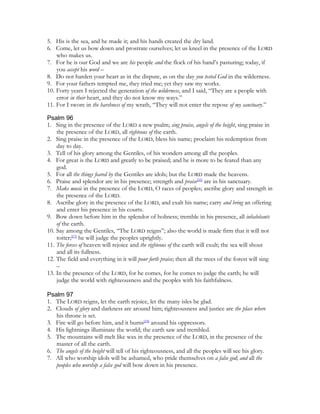 5. His is the sea, and he made it; and his hands created the dry land.
6. Come, let us bow down and prostrate ourselves; let us kneel in the presence of the LORD
    who makes us.
7. For he is our God and we are his people and the flock of his hand’s pasturing; today, if
    you accept his word –
8. Do not harden your heart as in the dispute, as on the day you tested God in the wilderness.
9. For your fathers tempted me, they tried me; yet they saw my works.
10. Forty years I rejected the generation of the wilderness, and I said, “They are a people with
    error in their heart, and they do not know my ways.”
11. For I swore in the harshness of my wrath, “They will not enter the repose of my sanctuary.”

Psalm 96
1. Sing in the presence of the LORD a new psalm; sing praise, angels of the height, sing praise in
    the presence of the LORD, all righteous of the earth.
2. Sing praise in the presence of the LORD, bless his name; proclaim his redemption from
    day to day.
3. Tell of his glory among the Gentiles, of his wonders among all the peoples.
4. For great is the LORD and greatly to be praised; and he is more to be feared than any
    god.
5. For all the things feared by the Gentiles are idols; but the LORD made the heavens.
6. Praise and splendor are in his presence; strength and praise[16] are in his sanctuary.
7. Make music in the presence of the LORD, O races of peoples; ascribe glory and strength in
    the presence of the LORD.
8. Ascribe glory in the presence of the LORD, and exalt his name; carry and bring an offering
    and enter his presence in his courts.
9. Bow down before him in the splendor of holiness; tremble in his presence, all inhabitants
    of the earth.
10. Say among the Gentiles, “The LORD reigns”; also the world is made firm that it will not
    totter;[17] he will judge the peoples uprightly.
11. The forces of heaven will rejoice and the righteous of the earth will exult; the sea will shout
    and all its fullness.
12. The field and everything in it will pour forth praise; then all the trees of the forest will sing
    –
13. In the presence of the LORD, for he comes, for he comes to judge the earth; he will
    judge the world with righteousness and the peoples with his faithfulness.

Psalm 97
1. The LORD reigns, let the earth rejoice, let the many isles be glad.
2. Clouds of glory and darkness are around him; righteousness and justice are the place where
   his throne is set.
3. Fire will go before him, and it burns[18] around his oppressors.
4. His lightnings illuminate the world; the earth saw and trembled.
5. The mountains will melt like wax in the presence of the LORD, in the presence of the
   master of all the earth.
6. The angels of the height will tell of his righteousness, and all the peoples will see his glory.
7. All who worship idols will be ashamed, who pride themselves on a false god; and all the
   peoples who worship a false god will bow down in his presence.
 
